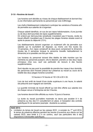 - 55 -
2-1.6 - Horaires de travail :
Les horaires sont décidés au niveau de chaque établissement et donnent lieu
à une information permanente du personnel par voie d’affichage.
Les chefs d’établissement s’attachent à anticiper les variations d’horaires afin
de permettre aux salariés de s’organiser.
Chaque salarié bénéficie, en sus de son repos hebdomadaire, d’une journée
ou de deux demi-journées de repos supplémentaires.
On entend par demi-journée (amplitude n’excédant pas 6 heures, durée du
travail effectif n’excédant pas 5 heures) les plages horaires situées avant et
après la pause du déjeuner (13 h).
Les établissements doivent organiser un roulement afin de permettre aux
salariés qui le souhaitent de disposer, au moins une fois toutes les
12 semaines, d'un repos consécutif de deux jours comprenant le dimanche
(toutes les 8 semaines lorsque la personne travaille habituellement le
dimanche) et si possible une fois par mois.
Les horaires du personnel doivent être établis de telle manière que les
membres du personnel puissent, s'ils le désirent, prendre un des deux repas
principaux chez eux, sauf cas particulier de recours à des heures
supplémentaires.
Sont réputés ne pas avoir la possibilité de prendre leur repas à leur domicile,
les personnes dont l'horaire prévoit leur présence au travail au cours de la
totalité des deux plages horaires suivantes :
12 heures à 14 heures et 18 h 30 à 20 h 30.
Lors de tout arrêt de travail d'une durée supérieure à une heure, le salarié
est présumé avoir regagné son domicile.
La quantité minimale de travail effectif qui doit être offerte aux salariés lors
de chaque venue à l'entreprise est de 3 heures.
Les horaires devront être affichés au moins 15 jours à l'avance.
La durée du travail journalière maximale ne devra pas excéder 8 h de
présence au lieu des 9 h actuellement en place, à l’exception des contrats
spécifiques fin de semaine (exemple : étudiants ou autres).
NAO 2014 :
• Limitation du temps de travail sur les caisses SCO : à compter du 1er
avril 2014,
le temps de présence effective pendant les heures d’ouverture aux clients sur les
caisses SCO, sera limité à 3 h en continu, sauf cas particuliers liés à des
dispositions individuelles spécifiques.
 
