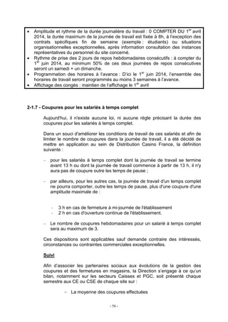 - 56 -
• Amplitude et rythme de la durée journalière du travail : 0 COMPTER DU 1er
avril
2014, la durée maximum de la journée de travail est fixée à 8h, à l’exception des
contrats spécifiques fin de semaine (exemple : étudiants) ou situations
organisationnelles exceptionnelles, après information consultation des instances
représentatives du personnel du site concerné.
• Rythme de prise des 2 jours de repos hebdomadaires consécutifs : à compter du
1er
juin 2014, au minimum 50% de ces deux journées de repos consécutives
seront un samedi + un dimanche.
• Programmation des horaires à l’avance : D’ici le 1er
juin 2014, l’ensemble des
horaires de travail seront programmés au moins 3 semaines à l’avance.
• Affichage des congés : maintien de l’affichage le 1er
avril
2-1.7 - Coupures pour les salariés à temps complet
Aujourd'hui, il n'existe aucune loi, ni aucune règle précisant la durée des
coupures pour les salariés à temps complet.
Dans un souci d'améliorer les conditions de travail de ces salariés et afin de
limiter le nombre de coupures dans la journée de travail, il a été décidé de
mettre en application au sein de Distribution Casino France, la définition
suivante :
– pour les salariés à temps complet dont la journée de travail se termine
avant 13 h ou dont la journée de travail commence à partir de 13 h, il n'y
aura pas de coupure outre les temps de pause ;
– par ailleurs, pour les autres cas, la journée de travail d'un temps complet
ne pourra comporter, outre les temps de pause, plus d'une coupure d'une
amplitude maximale de :
3 h en cas de fermeture à mi-journée de l'établissement
2 h en cas d'ouverture continue de l'établissement.
– Le nombre de coupures hebdomadaires pour un salarié à temps complet
sera au maximum de 3.
Ces dispositions sont applicables sauf demande contraire des intéressés,
circonstances ou contraintes commerciales exceptionnelles.
Suivi
Afin d’associer les partenaires sociaux aux évolutions de la gestion des
coupures et des fermetures en magasins, la Direction s’engage à ce qu’un
bilan, notamment sur les secteurs Caisses et PGC, soit présenté chaque
semestre aux CE ou CSE de chaque site sur :
- La moyenne des coupures effectuées
 