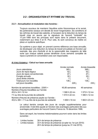 - 58 -
2-2 - ORGANISATION ET RYTHME DU TRAVAIL
2-2.1 - Annualisation et modulation des horaires :
Toujours soucieux de maintenir l'équilibre entre l'économique et le social,
les partenaires sociaux ont décidé de revoir l'organisation, les conditions et
les rythmes de travail des salariés, à l'occasion de la réduction du temps de
travail mise en œuvre par la signature de l'accord "ombrelle" du
17 juin 1999 dont les principes sont repris dans le présent document,
notamment aux titres II et III. Pour cela, ils sont convenus de mettre en
place un système spécifique.
Ce système a pour objet, en prenant comme référence une base annuelle,
de développer une réduction du temps de travail annualisée en fonction par
exemple, des pics d'activité et de la saisonnalité des magasins de telle
sorte que chaque salarié puisse bénéficier d’une semaine complète de
repos à prendre en concertation avec son responsable.
A TITRE D'EXEMPLE : Calcul sur base annuelle
Année normale Année bissextile
Jours calendaires 365 j 366 j
Jours de repos légaux 52 j 52 j
Jours de repos conventionnels 47 j 47 j
Congés annuels 30 j 30 j
Jours fériés chômés 7 j 7 j
Total jours non travaillés 136 j 136 j
soit jours travaillés 229 j 230 j
Nombre de semaines travaillées : 229/5 = 45,80 semaines 46 semaines
Nombre d’heures travaillées sur l’année
45,8 x 34 h 12 mn 1 566 h 22 mn 1 573 h 12 mn
7 h au titre de la journée de solidarité 1 573 h 22 mn
Nombre d'heures de présence payée sur l'année :
45,8 x 36h + 7 h au titre de la journée de solidarité 1 656 h 10 mn
1 580 h 12 mn
1 663 h 23 mn
Le calcul tiendra compte des jours de congés supplémentaires pour
ancienneté. Il doit être ajusté en fonction des avantages particuliers liés aux
avantages particuliers de l’accord Casino France du 19 décembre 1996.
Dans cet esprit, les horaires hebdomadaires pourront varier dans les limites
suivantes :
- Limites hautes 39 h de temps de présence
- Limites basses 33 h de temps de présence (à cpter du 1er juin 2010)
28 h de temps de présence (jusqu’au 31 mai 2010).
 