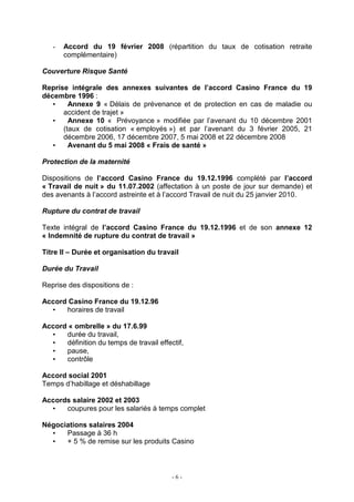 - 6 -
- Accord du 19 février 2008 (répartition du taux de cotisation retraite
complémentaire)
Couverture Risque Santé
Reprise intégrale des annexes suivantes de l’accord Casino France du 19
décembre 1996 :
• Annexe 9 « Délais de prévenance et de protection en cas de maladie ou
accident de trajet »
• Annexe 10 « Prévoyance » modifiée par l’avenant du 10 décembre 2001
(taux de cotisation « employés ») et par l’avenant du 3 février 2005, 21
décembre 2006, 17 décembre 2007, 5 mai 2008 et 22 décembre 2008
• Avenant du 5 mai 2008 « Frais de santé »
Protection de la maternité
Dispositions de l’accord Casino France du 19.12.1996 complété par l’accord
« Travail de nuit » du 11.07.2002 (affectation à un poste de jour sur demande) et
des avenants à l’accord astreinte et à l’accord Travail de nuit du 25 janvier 2010.
Rupture du contrat de travail
Texte intégral de l’accord Casino France du 19.12.1996 et de son annexe 12
« Indemnité de rupture du contrat de travail »
Titre II – Durée et organisation du travail
Durée du Travail
Reprise des dispositions de :
Accord Casino France du 19.12.96
• horaires de travail
Accord « ombrelle » du 17.6.99
• durée du travail,
• définition du temps de travail effectif,
• pause,
• contrôle
Accord social 2001
Temps d’habillage et déshabillage
Accords salaire 2002 et 2003
• coupures pour les salariés à temps complet
Négociations salaires 2004
• Passage à 36 h
• + 5 % de remise sur les produits Casino
 