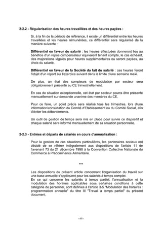 - 60 -
2-2.2 - Régularisation des heures travaillées et des heures payées :
Si, à la fin de la période de référence, il existe un différentiel entre les heures
travaillées et les heures rémunérées, ce différentiel sera régularisé de la
manière suivante :
Différentiel en faveur du salarié : les heures effectuées donneront lieu au
bénéfice d'un repos compensateur équivalent tenant compte, le cas échéant,
des majorations légales pour heures supplémentaires ou seront payées, au
choix du salarié.
Différentiel en faveur de la Société du fait du salarié : ces heures feront
l'objet d'un report sur l'exercice suivant dans la limite d’une semaine maxi.
De plus, un état des compteurs de modulation par secteur sera
obligatoirement présenté au CE trimestriellement.
En cas de situation exceptionnelle, cet état par secteur pourra être présenté
mensuellement sur demande unanime des membres du CE.
Pour ce faire, un point précis sera réalisé tous les trimestres, lors d'une
information/consultation du Comité d'Etablissement ou du Comité Social, afin
d'éviter les débordements.
Un outil de gestion de temps sera mis en place pour suivre ce dispositif et
chaque salarié sera informé mensuellement de sa situation personnelle.
2-2.3 - Entrées et départs de salariés en cours d'annualisation :
Pour la gestion de ces situations particulières, les partenaires sociaux ont
décidé de se référer intégralement aux dispositions de l'article 11 de
l’avenant 73 du 21 décembre 1998 à la Convention Collective Nationale du
Commerce à Prédominance Alimentaire.
***
Les dispositions du présent article concernant l'organisation du travail sur
une base annuelle s'appliquent pour les salariés à temps complet.
En ce qui concerne les salariés à temps partiel, l'annualisation et la
modulation des horaires applicables sous certaines conditions à cette
catégorie de personnel, sont définies à l'article 3-5 "Modulation des horaires :
programmation annuelle" du titre III "Travail à temps partiel" du présent
document.
 
