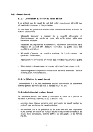 - 63 -
2-3.2 - Travail de nuit :
2-3.2.1 - Justification du recours au travail de nuit
Il est précisé que le travail de nuit doit rester exceptionnel et limité aux
nécessités économiques et d'organisation.
Pour ce faire, les partenaires sociaux sont convenus de limiter le travail de
nuit aux cas suivants :
– Nécessité d'assurer le respect de la sécurité alimentaire et
d'approvisionner les points de vente afin qu'ils soient prêts pour
l'ouverture au public ;
– Nécessité de préparer les marchandises, notamment alimentaires et le
magasin en général afin d'assurer l'ouverture au public dans des
conditions optimales ;
– Nécessité d'assurer, de manière continue, le fonctionnement des
systèmes d'information ;
– Réalisation des inventaires en dehors des périodes d'ouverture au public
;
– Réimplantation de rayons en dehors des périodes d'ouverture au public.
– Réaménagement exceptionnel de la surface de vente (exemples : travaux
de rénovation, réimplantations…)
2-3.2.2 - Définition du travail de nuit
Conformément à la loi, les partenaires sociaux conviennent de déterminer
comme "période de travail de nuit" la période de 21 h à 6 h.
2-3.2.3 - Définition du travailleur de nuit
Est "travailleur de nuit" tout salarié qui accomplit au cours de la période de
travail de nuit définie à l'article 2-3.2.2 ci-dessus, soit :
– au moins deux fois par semaine selon son horaire de travail habituel au
moins 3 h de son temps de travail quotidien ;
– au minimum 270 h de présence ou 36 nuits (une nuit est l'équivalent
d'une journée en horaire de nuit) au cours de la période quelconque de
douze mois consécutifs, comme définie au paragraphe c/ de l'article
2-3.2.5.
 