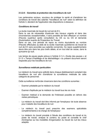 - 66 -
2-3.2.6 - Garanties et protection des travailleurs de nuit
Les partenaires sociaux, soucieux de protéger la santé et d'améliorer les
conditions de travail des salariés "travailleurs de nuit" selon la définition de
l'article 3, décident de l'application des dispositions ci-dessous :
Conditions de travail
La durée maximale de travail de nuit est de 8 h.
Dans le cas de nécessités d'exécuter des travaux urgents et dans des
circonstances exceptionnelles, il sera possible de faire effectuer un nombre
d'heures supérieur après consultation du CE ou du CS et demande
d'autorisation auprès de l'Inspecteur du Travail.
Dans ce cas, une période de repos au moins équivalente au nombre
d'heures effectuées au-delà de la durée maximale quotidienne de travail de
nuit de 8 h sera accordée aux salariés concernés. Ce repos supplémentaire
devra être pris dans les plus brefs délais, et en tout état de cause, dans la
quinzaine qui suit.
Les temps de pause payés prévus à l'article 2-1.4 « Durée des pauses » et
2-1.5 « Temps d’habillage et de déshabillage » du présent document seront
respectés pour les travailleurs de nuit.
Surveillance médicale particulière
Le médecin du travail sera sollicité dans chaque établissement comptant des
travailleurs de nuit afin d'améliorer la surveillance médicale de cette
catégorie de personnel.
Cette surveillance renforcée s'exercera dans les conditions suivantes :
– Examen préalable par le médecin du travail
– Examen d'aptitude par le médecin du travail tous les six mois
– Examen médical à la demande de l'intéressé possible en dehors des
visites périodiques
– Le médecin du travail doit être informé par l'employeur de toute absence
pour maladie des travailleurs de nuit
– Le médecin du travail peut prescrire des examens spécialisés
complémentaires à la charge de l'employeur
– Le médecin du travail procède à l'étude des conditions de travail et du
poste de travail, analyse le contenu du poste et conseille le chef
d'entreprise sur les modalités d'organisation du travail de nuit les mieux
adaptés
 