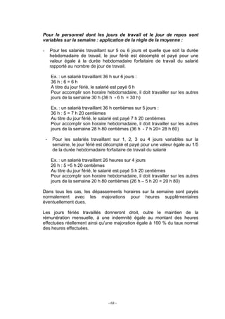 - 68 -
Pour le personnel dont les jours de travail et le jour de repos sont
variables sur la semaine : application de la règle de la moyenne :
- Pour les salariés travaillant sur 5 ou 6 jours et quelle que soit la durée
hebdomadaire de travail, le jour férié est décompté et payé pour une
valeur égale à la durée hebdomadaire forfaitaire de travail du salarié
rapporté au nombre de jour de travail.
Ex. : un salarié travaillant 36 h sur 6 jours :
36 h : 6 = 6 h
A titre du jour férié, le salarié est payé 6 h
Pour accomplir son horaire hebdomadaire, il doit travailler sur les autres
jours de la semaine 30 h (36 h - 6 h = 30 h)
Ex. : un salarié travaillant 36 h centièmes sur 5 jours :
36 h : 5 = 7 h 20 centièmes
Au titre du jour férié, le salarié est payé 7 h 20 centièmes
Pour accomplir son horaire hebdomadaire, il doit travailler sur les autres
jours de la semaine 28 h 80 centièmes (36 h - 7 h 20= 28 h 80)
- Pour les salariés travaillant sur 1, 2, 3 ou 4 jours variables sur la
semaine, le jour férié est décompté et payé pour une valeur égale au 1/5
de la durée hebdomadaire forfaitaire de travail du salarié
Ex. : un salarié travaillant 26 heures sur 4 jours
26 h : 5 =5 h 20 centièmes
Au titre du jour férié, le salarié est payé 5 h 20 centièmes
Pour accomplir son horaire hebdomadaire, il doit travailler sur les autres
jours de la semaine 20 h 80 centièmes (26 h – 5 h 20 = 20 h 80)
Dans tous les cas, les dépassements horaires sur la semaine sont payés
normalement avec les majorations pour heures supplémentaires
éventuellement dues.
Les jours fériés travaillés donneront droit, outre le maintien de la
rémunération mensuelle, à une indemnité égale au montant des heures
effectuées réellement ainsi qu'une majoration égale à 100 % du taux normal
des heures effectuées.
 