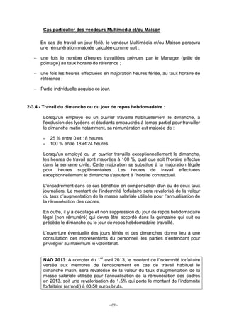 - 69 -
Cas particulier des vendeurs Multimédia et/ou Maison
En cas de travail un jour férié, le vendeur Multimédia et/ou Maison percevra
une rémunération majorée calculée comme suit :
− une fois le nombre d’heures travaillées prévues par le Manager (grille de
pointage) au taux horaire de référence ;
− une fois les heures effectuées en majoration heures fériée, au taux horaire de
référence ;
− Partie individuelle acquise ce jour.
2-3.4 - Travail du dimanche ou du jour de repos hebdomadaire :
Lorsqu'un employé ou un ouvrier travaille habituellement le dimanche, à
l'exclusion des lycéens et étudiants embauchés à temps partiel pour travailler
le dimanche matin notamment, sa rémunération est majorée de :
- 25 % entre 0 et 18 heures
- 100 % entre 18 et 24 heures.
Lorsqu'un employé ou un ouvrier travaille exceptionnellement le dimanche,
les heures de travail sont majorées à 100 %, quel que soit l'horaire effectué
dans la semaine civile. Cette majoration se substitue à la majoration légale
pour heures supplémentaires. Les heures de travail effectuées
exceptionnellement le dimanche s'ajoutent à l'horaire contractuel.
L'encadrement dans ce cas bénéficie en compensation d'un ou de deux taux
journaliers. Le montant de l’indemnité forfaitaire sera revalorisé de la valeur
du taux d’augmentation de la masse salariale utilisée pour l’annualisation de
la rémunération des cadres.
En outre, il y a décalage et non suppression du jour de repos hebdomadaire
légal (non rémunéré) qui devra être accordé dans la quinzaine qui suit ou
précède le dimanche ou le jour de repos hebdomadaire travaillé.
L'ouverture éventuelle des jours fériés et des dimanches donne lieu à une
consultation des représentants du personnel, les parties s'entendant pour
privilégier au maximum le volontariat.
NAO 2013: A compter du 1er
avril 2013, le montant de l’indemnité forfaitaire
versée aux membres de l’encadrement en cas de travail habituel le
dimanche matin, sera revalorisé de la valeur du taux d’augmentation de la
masse salariale utilisée pour l’annualisation de la rémunération des cadres
en 2013, soit une revalorisation de 1.5% qui porte le montant de l’indemnité
forfaitaire (arrondi) à 83,50 euros bruts.
 
