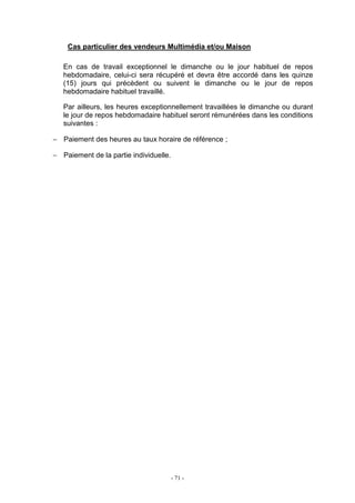 - 71 -
Cas particulier des vendeurs Multimédia et/ou Maison
En cas de travail exceptionnel le dimanche ou le jour habituel de repos
hebdomadaire, celui-ci sera récupéré et devra être accordé dans les quinze
(15) jours qui précèdent ou suivent le dimanche ou le jour de repos
hebdomadaire habituel travaillé.
Par ailleurs, les heures exceptionnellement travaillées le dimanche ou durant
le jour de repos hebdomadaire habituel seront rémunérées dans les conditions
suivantes :
− Paiement des heures au taux horaire de référence ;
− Paiement de la partie individuelle.
 