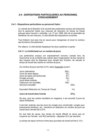 - 72 -
2-4 - DISPOSITIONS PARTICULIERES AU PERSONNEL
D'ENCADREMENT
2-4.1 - Dispositions particulières au personnel Cadre :
La volonté de la Direction et le souhait des partenaires sociaux est d'associer
tout le personnel Cadre aux mesures de réduction du temps de travail
prévues dans l’accord « ombrelle » du 17 juin 1999. Afin de lui permettre de
bénéficier de ces mesures, il a été décidé des dispositions suivantes.
Tout d'abord, tout sera mis en œuvre pour réorganiser et revoir le contenu
des fonctions d'encadrement.
Par ailleurs, il a été décidé d'appliquer les deux systèmes ci-après :
2-4.1.1. Le forfait basé sur un nombre de jours
Les partenaires sociaux ont expressément convenu compte tenu de
l'autonomie et de la liberté des cadres dans l'organisation de leur travail et
des moyens dont ils disposent pour remplir leur fonction, de calculer le
temps de travail des cadres en nombre de jours.
Ce nombre de jours est fixé à 215, selon l'exemple suivant :
Jours calendaires 365 j
Jours de repos légaux 52 j
Jours de repos conventionnels 47 j
Congés annuels 30 j
Jours fériés chômés 7 j
Total jours non travaillés 136 j
Soit jours travaillés 229 j
Equivalent Réduction du Temps de Travail 14 j
Jours de travail dans l'année 215 j
De plus, pour les cadres travaillant en magasins, il est accordé 5 jours de
repos forfaitaires.
Il est bien entendu que les jours de congés pour ancienneté, congés pour
événements familiaux, etc., viendront en déduction du nombre de jours de
travail dans l'année fixé à 215.
En tout état de cause, leur temps de travail effectif ne devra pas en
moyenne sur l'année - soit 45,8 semaines - dépasser 42 h par semaine.
Le temps de repos minimum entre deux journées de travail est fixé à 12 h.
 