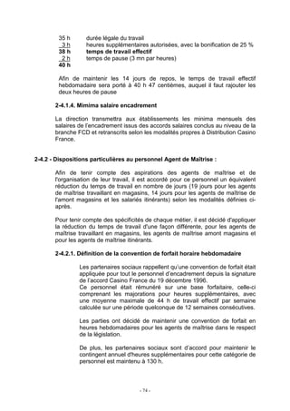 - 74 -
35 h durée légale du travail
3 h heures supplémentaires autorisées, avec la bonification de 25 %
38 h temps de travail effectif
2 h temps de pause (3 mn par heures)
40 h
Afin de maintenir les 14 jours de repos, le temps de travail effectif
hebdomadaire sera porté à 40 h 47 centièmes, auquel il faut rajouter les
deux heures de pause
2-4.1.4. Mimima salaire encadrement
La direction transmettra aux établissements les minima mensuels des
salaires de l’encadrement issus des accords salaires conclus au niveau de la
branche FCD et retranscrits selon les modalités propres à Distribution Casino
France.
2-4.2 - Dispositions particulières au personnel Agent de Maîtrise :
Afin de tenir compte des aspirations des agents de maîtrise et de
l'organisation de leur travail, il est accordé pour ce personnel un équivalent
réduction du temps de travail en nombre de jours (19 jours pour les agents
de maîtrise travaillant en magasins, 14 jours pour les agents de maîtrise de
l'amont magasins et les salariés itinérants) selon les modalités définies ci-
après.
Pour tenir compte des spécificités de chaque métier, il est décidé d'appliquer
la réduction du temps de travail d'une façon différente, pour les agents de
maîtrise travaillant en magasins, les agents de maîtrise amont magasins et
pour les agents de maîtrise itinérants.
2-4.2.1. Définition de la convention de forfait horaire hebdomadaire
Les partenaires sociaux rappellent qu’une convention de forfait était
appliquée pour tout le personnel d’encadrement depuis la signature
de l’accord Casino France du 19 décembre 1996.
Ce personnel était rémunéré sur une base forfaitaire, celle-ci
comprenant les majorations pour heures supplémentaires, avec
une moyenne maximale de 44 h de travail effectif par semaine
calculée sur une période quelconque de 12 semaines consécutives.
Les parties ont décidé de maintenir une convention de forfait en
heures hebdomadaires pour les agents de maîtrise dans le respect
de la législation.
De plus, les partenaires sociaux sont d’accord pour maintenir le
contingent annuel d'heures supplémentaires pour cette catégorie de
personnel est maintenu à 130 h.
 