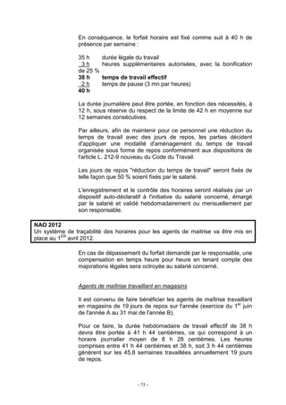 - 75 -
En conséquence, le forfait horaire est fixé comme suit à 40 h de
présence par semaine :
35 h durée légale du travail
3 h heures supplémentaires autorisées, avec la bonification
de 25 %
38 h temps de travail effectif
2 h temps de pause (3 mn par heures)
40 h
La durée journalière peut être portée, en fonction des nécessités, à
12 h, sous réserve du respect de la limite de 42 h en moyenne sur
12 semaines consécutives.
Par ailleurs, afin de maintenir pour ce personnel une réduction du
temps de travail avec des jours de repos, les parties décident
d'appliquer une modalité d'aménagement du temps de travail
organisée sous forme de repos conformément aux dispositions de
l'article L. 212-9 nouveau du Code du Travail.
Les jours de repos "réduction du temps de travail" seront fixés de
telle façon que 50 % soient fixés par le salarié.
L'enregistrement et le contrôle des horaires seront réalisés par un
dispositif auto-déclaratif à l'initiative du salarié concerné, émargé
par le salarié et validé hebdomadairement ou mensuellement par
son responsable.
NAO 2012
Un système de traçabilité des horaires pour les agents de maitrise va être mis en
place au 1ER
avril 2012.
En cas de dépassement du forfait demandé par le responsable, une
compensation en temps heure pour heure en tenant compte des
majorations légales sera octroyée au salarié concerné.
Agents de maîtrise travaillant en magasins
Il est convenu de faire bénéficier les agents de maîtrise travaillant
en magasins de 19 jours de repos sur l'année (exercice du 1er
juin
de l'année A au 31 mai de l'année B).
Pour ce faire, la durée hebdomadaire de travail effectif de 38 h
devra être portée à 41 h 44 centièmes, ce qui correspond à un
horaire journalier moyen de 8 h 28 centièmes. Les heures
comprises entre 41 h 44 centièmes et 38 h, soit 3 h 44 centièmes
génèrent sur les 45,8 semaines travaillées annuellement 19 jours
de repos.
 