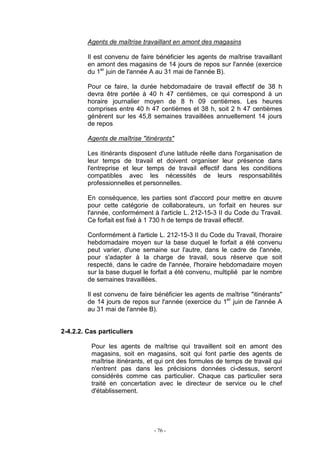 - 76 -
Agents de maîtrise travaillant en amont des magasins
Il est convenu de faire bénéficier les agents de maîtrise travaillant
en amont des magasins de 14 jours de repos sur l'année (exercice
du 1er
juin de l'année A au 31 mai de l'année B).
Pour ce faire, la durée hebdomadaire de travail effectif de 38 h
devra être portée à 40 h 47 centièmes, ce qui correspond à un
horaire journalier moyen de 8 h 09 centièmes. Les heures
comprises entre 40 h 47 centièmes et 38 h, soit 2 h 47 centièmes
génèrent sur les 45,8 semaines travaillées annuellement 14 jours
de repos
Agents de maîtrise "itinérants"
Les itinérants disposent d'une latitude réelle dans l'organisation de
leur temps de travail et doivent organiser leur présence dans
l'entreprise et leur temps de travail effectif dans les conditions
compatibles avec les nécessités de leurs responsabilités
professionnelles et personnelles.
En conséquence, les parties sont d'accord pour mettre en œuvre
pour cette catégorie de collaborateurs, un forfait en heures sur
l'année, conformément à l'article L. 212-15-3 II du Code du Travail.
Ce forfait est fixé à 1 730 h de temps de travail effectif.
Conformément à l'article L. 212-15-3 II du Code du Travail, l'horaire
hebdomadaire moyen sur la base duquel le forfait a été convenu
peut varier, d'une semaine sur l'autre, dans le cadre de l'année,
pour s'adapter à la charge de travail, sous réserve que soit
respecté, dans le cadre de l'année, l'horaire hebdomadaire moyen
sur la base duquel le forfait a été convenu, multiplié par le nombre
de semaines travaillées.
Il est convenu de faire bénéficier les agents de maîtrise "itinérants"
de 14 jours de repos sur l'année (exercice du 1er
juin de l'année A
au 31 mai de l'année B).
2-4.2.2. Cas particuliers
Pour les agents de maîtrise qui travaillent soit en amont des
magasins, soit en magasins, soit qui font partie des agents de
maîtrise itinérants, et qui ont des formules de temps de travail qui
n'entrent pas dans les précisions données ci-dessus, seront
considérés comme cas particulier. Chaque cas particulier sera
traité en concertation avec le directeur de service ou le chef
d'établissement.
 