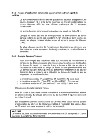 - 77 -
2-4.3 - Règles d'application communes au personnel cadre et agent de
maîtrise :
La durée maximale de travail effectif quotidienne, sauf cas exceptionnel, ne
pourra dépasser 10 h et la durée maximale de travail hebdomadaire ne
pourra dépasser 42 h sur une période quelconque de 12 semaines
consécutives.
Le temps de repos minimum entre deux jours de travail est fixé à 12 h.
Lorsque le repos est pris en demi-journées, la demi-journée de travail
correspondante ne devra pas excéder 6 h. On entend par demi-journée de
travail, les plages horaires situées avant et après la pause du déjeuner
(13 h).
De plus, chaque membre de l’encadrement bénéficiera au minimum, une
fois toutes les quatre semaines, de deux jours de repos consécutifs dont le
dimanche.
2-4.4 - Compte Epargne Temps :
Pour tenir compte des spécificités liées aux fonctions de l'encadrement et
conscients du délai nécessaire à la mise en œuvre pratique de la réduction
du temps de travail, un compte épargne temps a été mis en place à
l'occasion de la réduction du temps de travail sur une période de trois ans.
Ce compte épargne temps permet au personnel d'encadrement de pouvoir
épargner dans la mesure où la réduction du temps de travail n'a pas pu
s'appliquer de manière effective :
- la première année (du 1er
juin 2000 au 31 mai 2001) : 12 jours maxi
- la deuxième année (du 1er
juin 2001 au 31 mai 2002) : 6 jours maxi
- la troisième année (du 1er
juin 2002 au 31 mai 2003) : 3 jours maxi.
Utilisation du Compte Epargne Temps
Un CET ouvert à tout salarié titulaire d’un contrat à durée indéterminée a été mis
en place au niveau du Groupe par accord du 20 mai 2008. Il figure en annexe 8
du présent recueil.
Les dispositions prévues dans l’accord du 20 mai 2008 stipule que le plafond
d’alimentation du CET est de 40 jours ouvrables, à l’exception des salariés âgés
de 50 ans et plus, pour lesquels le plafond est supprimé.
NAO 2012
Le nombre de jours pouvant être versés annuellement au CET sera porté à 12 jours
ouvrables à compter du 1er avril 2012.
 