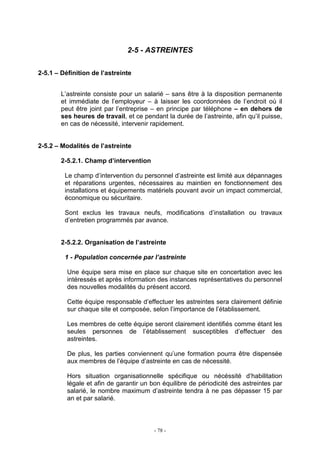 - 78 -
2-5 - ASTREINTES
2-5.1 – Définition de l’astreinte
L’astreinte consiste pour un salarié – sans être à la disposition permanente
et immédiate de l’employeur – à laisser les coordonnées de l’endroit où il
peut être joint par l’entreprise – en principe par téléphone – en dehors de
ses heures de travail, et ce pendant la durée de l’astreinte, afin qu’il puisse,
en cas de nécessité, intervenir rapidement.
2-5.2 – Modalités de l’astreinte
2-5.2.1. Champ d’intervention
Le champ d’intervention du personnel d’astreinte est limité aux dépannages
et réparations urgentes, nécessaires au maintien en fonctionnement des
installations et équipements matériels pouvant avoir un impact commercial,
économique ou sécuritaire.
Sont exclus les travaux neufs, modifications d’installation ou travaux
d’entretien programmés par avance.
2-5.2.2. Organisation de l’astreinte
1 - Population concernée par l’astreinte
Une équipe sera mise en place sur chaque site en concertation avec les
intéressés et après information des instances représentatives du personnel
des nouvelles modalités du présent accord.
Cette équipe responsable d’effectuer les astreintes sera clairement définie
sur chaque site et composée, selon l’importance de l’établissement.
Les membres de cette équipe seront clairement identifiés comme étant les
seules personnes de l’établissement susceptibles d’effectuer des
astreintes.
De plus, les parties conviennent qu’une formation pourra être dispensée
aux membres de l’équipe d’astreinte en cas de nécessité.
Hors situation organisationnelle spécifique ou nécéssité d’habilitation
légale et afin de garantir un bon équilibre de périodicité des astreintes par
salarié, le nombre maximum d’astreinte tendra à ne pas dépasser 15 par
an et par salarié.
 