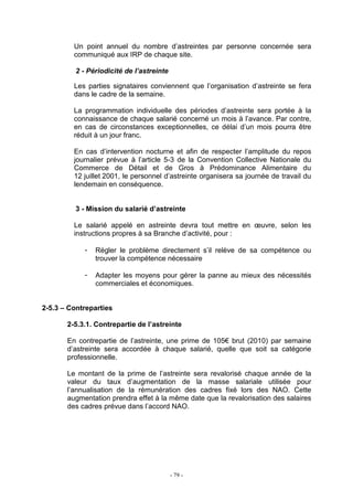 - 79 -
Un point annuel du nombre d’astreintes par personne concernée sera
communiqué aux IRP de chaque site.
2 - Périodicité de l’astreinte
Les parties signataires conviennent que l’organisation d’astreinte se fera
dans le cadre de la semaine.
La programmation individuelle des périodes d’astreinte sera portée à la
connaissance de chaque salarié concerné un mois à l’avance. Par contre,
en cas de circonstances exceptionnelles, ce délai d’un mois pourra être
réduit à un jour franc.
En cas d’intervention nocturne et afin de respecter l’amplitude du repos
journalier prévue à l’article 5-3 de la Convention Collective Nationale du
Commerce de Détail et de Gros à Prédominance Alimentaire du
12 juillet 2001, le personnel d’astreinte organisera sa journée de travail du
lendemain en conséquence.
3 - Mission du salarié d’astreinte
Le salarié appelé en astreinte devra tout mettre en œuvre, selon les
instructions propres à sa Branche d’activité, pour :
- Régler le problème directement s’il relève de sa compétence ou
trouver la compétence nécessaire
- Adapter les moyens pour gérer la panne au mieux des nécessités
commerciales et économiques.
2-5.3 – Contreparties
2-5.3.1. Contrepartie de l’astreinte
En contrepartie de l’astreinte, une prime de 105€ brut (2010) par semaine
d’astreinte sera accordée à chaque salarié, quelle que soit sa catégorie
professionnelle.
Le montant de la prime de l’astreinte sera revalorisé chaque année de la
valeur du taux d’augmentation de la masse salariale utilisée pour
l’annualisation de la rémunération des cadres fixé lors des NAO. Cette
augmentation prendra effet à la même date que la revalorisation des salaires
des cadres prévue dans l’accord NAO.
 