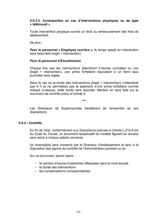 - 80 -
2-5.3.2. Contreparties en cas d’interventions physiques ou de type
« télétravail »
Toute intervention physique ouvrira un droit au remboursement des frais de
déplacement.
De plus :
Pour le personnel « Employés ouvriers », le temps passé en intervention
sera rémunéré (trajet + intervention).
Pour le personnel d’Encadrement,
Chaque fois que les interventions atteindront 4 heures cumulées ou non
(trajet + intervention), une prime forfaitaire équivalant à un demi taux
journalier sera réglée.
Dans le cas où la durée des interventions (trajet + intervention) n’atteindrait
pas 4 h et ne permettrait pas le paiement d’une prime forfaitaire comme
indiqué ci-dessus, cette durée sera reportée. Mention en sera faite sur le
document de contrôle prévu à l’article 4.
***
Les Directeurs de Supermarchés bénéficient de l’ensemble de ces
dispositions.
2-5.4 - Contrôle
En fin de mois, conformément aux dispositions prévues à l’article L.212-4 bis
du Code du Travail, un document récapitulatif du modèle figurant en annexe
sera remis à chaque salarié concerné.
Un exemplaire sera conservé par le Directeur d’établissement et tenu à la
disposition des agents de contrôle de l’Administration pendant un an.
Sur ce document, seront repris :
− le nombre d’heures d’astreintes effectuées dans le mois écoulé,
− la durée des interventions
− les compensations correspondantes.
 