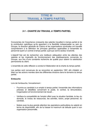 - 82 -
TTIITTRREE IIIIII
TTRRAAVVAAIILL AA TTEEMMPPSS PPAARRTTIIEELL
3-1 - CHARTE DU TRAVAIL A TEMPS PARTIEL
Conscientes de l’importance croissante des salariés travaillant à temps partiel et de
la contribution spécifique qu’ils apportent à la flexibilité indispensable au sein du
Groupe, la direction générale de Casino et les organisations syndicales ont travaillé
conjointement à la définition de principes généraux applicables à l’ensemble du
personnel ayant un contrat à temps partiel, quel que soit le secteur d’activité.
L’objectif fixé est de rechercher une meilleure adéquation entre les attentes des
salariés et les impératifs de fonctionnement des établissements concernés du
Groupe, aux fins d’une constante recherche de qualité pour obtenir la satisfaction
permanente du client.
L’ensemble de cette réflexion a conduit à l’élaboration de la charte du temps partiel.
Les parties sont convenues de se rencontrer en septembre 1991 afin d’établir un
bilan sur les actions menées dans les différentes divisions dans le domaine du temps
partiel.
Embauche
Lors de l’embauche, l’encadrement :
− Fournira au candidat à un emploi à temps partiel, l’ensemble des informations
précises et détaillées concernant le poste, le contrat, la rémunération,
l’organisation et l’environnement de travail…
− Vérifiera la compatibilité de l’emploi offert avec la situation familiale, le lieu du
domicile, le niveau de ressources, les activités, loisirs, projet personnel, du
candidat,
− Notera avec la plus grande attention les aspirations particulières du salarié en
terme de disponibilité, afin de lui laisser le maximum de latitude quant à son
organisation personnelle.
 