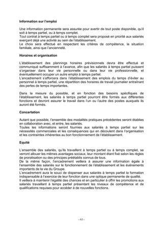 - 83 -
Information sur l’emploi
Une information permanente sera assurée pour avertir de tout poste disponible, qu’il
soit à temps partiel, ou à temps complet.
Tout contrat à temps partiel ou à temps complet sera proposé en priorité aux salariés
exerçant déjà une activité au sein de l’établissement.
Le choix sera effectué en respectant les critères de compétence, la situation
familiale, ainsi que l’ancienneté.
Horaires et organisation
L’établissement des plannings horaires prévisionnels devra être effectué et
communiqué suffisamment à l’avance, afin que les salariés à temps partiel puissent
s’organiser dans leur vie personnelle ou dans leur vie professionnelle, et
éventuellement occuper un autre emploi à temps partiel.
L’encadrement s’efforcera dans l’établissement des emplois du temps d’éviter au
personnel à temps partiel, une répartition des horaires de travail journalier entraînant
des pertes de temps importantes.
Dans la mesure du possible, et en fonction des besoins spécifiques de
l’établissement, les salariés à temps partiel pourront être formés aux différentes
fonctions et devront assurer le travail dans l’un ou l’autre des postes auxquels ils
auront été formés.
Concertation
Autant que possible, l’ensemble des modalités pratiques précédentes seront établies
en collaboration avec, et entre, les salariés.
Toutes les informations seront fournies aux salariés à temps partiel sur les
nécessités commerciales et les conséquences qui en découlent dans l’organisation
et les contraintes inhérentes au bon fonctionnement de l’établissement.
Equité
L’ensemble des salariés, qu’ils travaillent à temps partiel ou à temps complet, se
verront allouer les mêmes avantages sociaux, leur montant étant fixé selon les règles
de proratisation ou des principes préétablis connus de tous.
De la même façon, l’encadrement veillera à assurer une information égale à
l’ensemble des salariés sur le fonctionnement de l’établissement et les événements
importants de la vie du Groupe.
L’encadrement aura le souci de dispenser aux salariés à temps partiel la formation
indispensable à l’exercice de leur fonction dans une optique permanente de qualité.
Il veillera à maintenir l’égalité des chances et en particulier à offrir les promotions aux
salariés travaillant à temps partiel présentant les niveaux de compétence et de
qualifications requises pour accéder à de nouvelles fonctions.
 