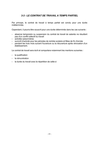 - 85 -
3-3 - LE CONTRAT DE TRAVAIL A TEMPS PARTIEL
Par principe, le contrat de travail à temps partiel est conclu pour une durée
indéterminée.
Cependant, il pourra être souscrit pour une durée déterminée dans les cas suivants :
- absence temporaire ou suspension du contrat de travail de salariés ne résultant
pas d'un conflit collectif du travail
- activités saisonnières
- surcroît d'activité pour les périodes de rentrée scolaire et fêtes de fin d'année
- pendant les trois mois suivant l'ouverture ou la réouverture après rénovation d'un
établissement.
Le contrat de travail sera écrit et comportera notamment les mentions suivantes :
- la qualification
- la rémunération
- la durée du travail avec la répartition de celle-ci
 