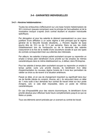 - 86 -
3-4 - GARANTIES INDIVIDUELLES
3-4.1 - Horaires hebdomadaires :
Toutes les embauches s'effectueront sur une base horaire hebdomadaire de
30 h minimum (pauses comprises) avec le principe de l'annualisation et de la
modulation évoqué ci-après (hors contrat étudiant et situation individuelle
spécifique).
Par dérogation et pour les salariés le désirant expressément ou pour ceux
justifiant d'une affiliation à un autre régime à titre principal que le régime
général de la Sécurité Sociale (étudiants,…), l'horaire régulier de base
pourra être de 16 h ou de 10 h par semaine. Dans ce cas, les chefs
d'établissement lors de l'embauche ou de la demande des salariés
s'assureront à la fois de la réalité d'une couverture sociale et que ces types
de contrats correspondent bien aux attentes des intéressés.
Par ailleurs, les salariés à temps partiel souhaitant occuper ou reprendre un
emploi à temps plein bénéficient d'une priorité sur les emplois de mêmes
caractéristiques dans le même établissement ou, à défaut, dans l'Entreprise.
Pour les salariés à temps plein souhaitant occuper ou reprendre un emploi à
temps partiel, outre une priorité d'accès, ils bénéficient d'un délai
d'expérimentation du nouveau régime horaire de 3 mois leur permettant de
valider ce choix ou de revenir à la situation antérieure.
Passé ce délai, et en cas de changement important ou significatif dans leur
vie de famille (décès du conjoint, divorce, etc.), ils retrouvent dans un délai
de 1 mois suite à leur demande leur contrat de travail initial sur leur poste
d'origine, soit, si cela était impossible, dans un poste de mêmes
caractéristiques.
En cas d'impossibilité pour des raisons économiques, ils bénéficient d'une
priorité absolue pour effectuer toute heure complémentaire jusqu'à ce que se
libère un poste.
Tous ces éléments seront précisés par un avenant au contrat de travail.
 