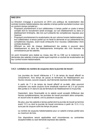 - 87 -
NAO 2014
La Direction s’engage à poursuivre en 2014 une politique de revalorisation des
contrats horaires hebdomadaires des salariés à temps partiel souhaitant évoluer vers
un contrat à temps complet en:
- Proposant prioritairement à tout collaborateur à temps partiel un poste à temps
complet dont le recrutement serait envisagé, sur son établissement ou dans un
établissement limitrophe, dès lors qu’il présente les compétences requises pour
l’exercer.
- Proposant prioritairement la revalorisation de son volume horaire hebdomadaire à
tout collaborateur à temps partiel qui en ferait la demande et qui présenterait les
compétences requises, avant toute embauche d’un nouveau collaborateur (hors
contrats étudiants).
- Affichant au sein de chaque établissement les postes à pourvoir dans
l’établissement et dans les établissements limitrophes afin d’en favoriser la
connaissance par les salariés.
Un point trimestriel sera réalisé au niveau des CE ou CSE sur le traitement des
demandes des salariés à temps partiel ayant exprimé un souhait de revalorisation de
leur contrat horaire hebdomadaire.
3-4.2 - Limitation du nombre de coupures dans la journée de travail :
Les journées de travail inférieures à 7 h de temps de travail effectif ne
comporteront, hors temps de pause et fermeture de l'établissement aux
heures creuses, aucune coupure, sauf demande expresse des intéressés.
A partir de 7 h de temps de travail effectif et au-delà, elles pourront
comporter une seule coupure d'une amplitude maximum de 2 h qui pourra
être portée à 3 h dans le cas de fermeture de l'établissement à mi-journée.
Cependant, dans l'éventualité où le salarié aurait accepté d'effectuer des
heures complémentaires, les journées de travail pourraient alors comporter,
en accord avec le salarié, une ou plusieurs coupures.
De plus, pour les salariés à temps partiel dont la journée de travail se termine
avant 13 h ou dont la journée de travail commence à partir de 13 h, il n’y
aura pas de coupure outre les temps de pause.
Le nombre de coupures hebdomadaires pour un salarié à temps partiel sera
au maximum de trois.
Ces dispositions seront applicables sauf circonstances ou contraintes
exceptionnelles ou sauf demande expresse des salariés.
 