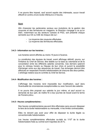 - 88 -
Il ne pourra être imposé, sauf accord exprès des intéressés, aucun travail
effectif en continu d'une durée inférieure à 3 heures.
Suivi
Afin d’associer les partenaires sociaux aux évolutions de la gestion des
coupures et des fermetures en magasins, la Direction s’engage à ce qu’un
bilan, notamment sur les secteurs Caisses et PGC, soit présenté chaque
semestre aux CE ou CSE de chaque site sur :
- La moyenne des coupures effectuées
- La moyenne des fermetures effectuées.
3-4.3 - Information sur les horaires :
Les horaires seront affichés au moins 15 jours à l'avance.
La constitution des équipes de travail, avant affichage définitif, pourra, sur
l'initiative du Chef de Service, être établie sur la base du volontariat et de la
concertation entre les différents salariés concernés. Ces derniers opteront
pour le créneau horaire ou l'équipe de leur choix et auront la possibilité
d'échanger entre eux des séquences de travail. Ces échanges devront être
effectués en respectant l'horaire hebdomadaire de chacune des deux parties.
L'arbitrage restera sous le contrôle du Chef de Service.
3-4.4 - Modification des horaires :
L'affichage des horaires rend impossible leur modification, sauf dans
l'éventualité de circonstances exceptionnelles ou avec l'accord des salariés.
Il ne pourra être proposé aux salariés le jour même, et sauf accord ou
demande de leur part, de mettre fin à leur journée de travail avant le terme
de l'horaire prévu.
3-4.5 - Heures complémentaires :
Des heures complémentaires peuvent être effectuées sans pouvoir dépasser
le tiers de la durée hebdomadaire ou mensuelle, ni les limites contractuelles.
Elles ne doivent pas avoir pour effet de dépasser la durée légale ou
conventionnelle hebdomadaire.
Les heures complémentaires effectuées au-delà du 1/10e
de la durée
hebdomadaire fixée au contrat sont majorées de 25 %.
 