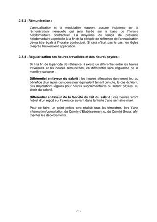 - 91 -
3-5.3 - Rémunération :
L'annualisation et la modulation n'auront aucune incidence sur la
rémunération mensuelle qui sera lissée sur la base de l'horaire
hebdomadaire contractuel. La moyenne du temps de présence
hebdomadaire appréciée à la fin de la période de référence de l'annualisation
devra être égale à l'horaire contractuel. Si cela n'était pas le cas, les règles
ci-après trouveraient application.
3-5.4 - Régularisation des heures travaillées et des heures payées :
Si à la fin de la période de référence, il existe un différentiel entre les heures
travaillées et les heures rémunérées, ce différentiel sera régularisé de la
manière suivante :
Différentiel en faveur du salarié : les heures effectuées donneront lieu au
bénéfice d’un repos compensateur équivalent tenant compte, le cas échéant,
des majorations légales pour heures supplémentaires ou seront payées, au
choix du salarié.
Différentiel en faveur de la Société du fait du salarié : ces heures feront
l’objet d’un report sur l’exercice suivant dans la limite d’une semaine maxi.
Pour ce faire, un point précis sera réalisé tous les trimestres, lors d’une
information/consultation du Comité d’Etablissement ou du Comité Social, afin
d’éviter les débordements.
 