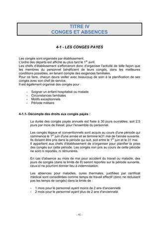 - 92 -
TTIITTRREE IIVV
CCOONNGGEESS EETT AABBSSEENNCCEESS
4-1 - LES CONGES PAYES
Les congés sont organisés par établissement.
L'ordre des départs est affiché au plus tard le 1er
avril.
Les chefs d'établissement s'efforceront donc d'organiser l'activité de telle façon que
les membres du personnel bénéficient de leurs congés, dans les meilleures
conditions possibles, en tenant compte des exigences familiales.
Pour ce faire, chacun devra veiller avec beaucoup de soin à la planification de ses
congés avec son chef de service.
Il est également organisé des congés pour :
- Soigner un enfant hospitalisé ou malade
- Circonstances familiales
- Motifs exceptionnels
- Période militaire
4-1.1- Décompte des droits aux congés payés :
La durée des congés payés annuels est fixée à 30 jours ouvrables, soit 2,5
jours par mois de travail, pour l'ensemble du personnel.
Les congés légaux et conventionnels sont acquis au cours d'une période qui
commence le 1er
juin d'une année et se termine le31 mai de l'année suivante.
Ils doivent être pris dans la période qui suit, soit entre le 1er
juin et le 31 mai.
Il appartient aux chefs d'établissement de s'organiser pour planifier la prise
des congés sur cette période. Les congés non pris au cours de cette période
ne sont ni reportés, ni rémunérés.
En cas d'absence au mois de mai pour accident du travail ou maladie, des
jours de congés (dans la limite de 8) seront reportés sur la période suivante,
ceux-ci ne pourront donner lieu à indemnisation.
Les absences pour maladies, cures thermales, justifiées par certificat
médical sont considérées comme temps de travail effectif (donc ne réduisent
pas les temps de congés) dans la limite de :
- 1 mois pour le personnel ayant moins de 2 ans d'ancienneté
- 2 mois pour le personnel ayant plus de 2 ans d'ancienneté.
 