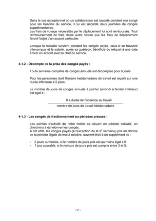 - 93 -
Dans le cas exceptionnel où un collaborateur est rappelé pendant son congé
pour les besoins du service, il lui est accordé deux journées de congés
supplémentaires.
Les frais de voyage nécessités par le déplacement lui sont remboursés. Tout
remboursement de frais d'une autre nature que les frais de déplacement
feront l'objet d'un accord particulier.
Lorsque la maladie survient pendant les congés payés, ceux-ci se trouvent
interrompus et le salarié, après sa guérison, bénéficie du reliquat à une date
à fixer en accord avec le chef de service.
4-1.2 - Décompte de la prise des congés payés :
Toute semaine complète de congés annuels est décomptée pour 6 jours.
Pour les personnes dont l'horaire hebdomadaire de travail est réparti sur une
durée inférieure à 5 jours :
Le nombre de jours de congés annuels à pointer (arrondi à l'entier inférieur)
est égal à :
6 x durée de l'absence au travail
nombre de jours de travail hebdomadaire
4-1.3 - Les congés de fractionnement ou périodes creuses :
Les pointes d'activité de notre métier se situant en période estivale, on
cherchera à échelonner les congés.
A cet effet, les congés payés (à l'exception de la 5e
semaine) pris en dehors
de la période légale de mai à octobre, ouvrent droit à un supplément de :
- 2 jours ouvrables, si le nombre de jours pris est au moins égal à 6
- 1 jour ouvrable, si le nombre de jours pris est compris entre 3 et 5.
 