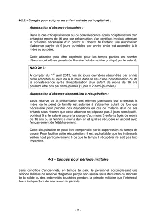 - 95 -
4-2.2 - Congés pour soigner un enfant malade ou hospitalisé :
Autorisation d'absence rémunérée :
Dans le cas d'hospitalisation ou de convalescence après hospitalisation d'un
enfant de moins de 16 ans sur présentation d'un certificat médical attestant
la présence nécessaire d'un parent au chevet de l'enfant, une autorisation
d'absence payée de 6 jours ouvrables par année civile est accordée à la
mère ou au père.
Cette absence peut être exprimée pour les temps partiels en nombre
d'heures calculé au prorata de l'horaire hebdomadaire pratiqué par le salarié.
NAO 2013 :
A compter du 1er
avril 2013, les six jours ouvrables rémunérés par année
civile accordés au père ou à la mère dans le cas d’une hospitalisation ou de
la convalescence après l’hospitalisation d’un enfant de moins de 16 ans
pourront être pris par demi-journée (1 jour = 2 demi-journées)
Autorisation d'absence donnant lieu à récupération :
Sous réserve de la présentation des mêmes justificatifs que ci-dessus la
mère (ou le père) de famille est autorisé à s'absenter autant de fois que
nécessaire pour prendre des dispositions en cas de maladie d'un de ses
enfants sous réserve que cette absence ne dépasse pas 3 jours consécutifs,
portés à 5 si le salarié assure la charge d'au moins 3 enfants âgés de moins
de 16 ans ou si l'enfant a moins d'un an et qu'il les récupère en accord avec
l'encadrement de l'établissement.
Cette récupération ne peut être compensée par la suppression du temps de
pause. Pour faciliter cette récupération, il est souhaitable que les intéressés
veillent tout particulièrement à ce que le temps à récupérer ne soit pas trop
important.
4-3 - Congés pour période militaire
Sans condition d'ancienneté, en temps de paix, le personnel accomplissant une
période militaire de réserve obligatoire perçoit son salaire sous déduction du montant
de la solde ou des indemnités touchées pendant la période militaire que l'intéressé
devra indiquer lors de son retour de période.
 