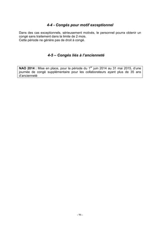 - 96 -
4-4 - Congés pour motif exceptionnel
Dans des cas exceptionnels, sérieusement motivés, le personnel pourra obtenir un
congé sans traitement dans la limite de 2 mois.
Cette période ne génère pas de droit à congé.
4-5 – Congés liés à l’ancienneté
NAO 2014 : Mise en place, pour la période du 1er
juin 2014 au 31 mai 2015, d’une
journée de congé supplémentaire pour les collaborateurs ayant plus de 35 ans
d’ancienneté
 