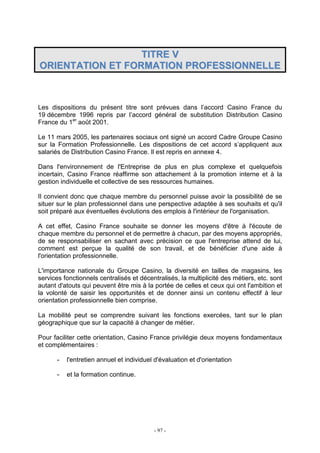 - 97 -
TTIITTRREE VV
OORRIIEENNTTAATTIIOONN EETT FFOORRMMAATTIIOONN PPRROOFFEESSSSIIOONNNNEELLLLEE
Les dispositions du présent titre sont prévues dans l’accord Casino France du
19 décembre 1996 repris par l’accord général de substitution Distribution Casino
France du 1er
août 2001.
Le 11 mars 2005, les partenaires sociaux ont signé un accord Cadre Groupe Casino
sur la Formation Professionnelle. Les dispositions de cet accord s’appliquent aux
salariés de Distribution Casino France. Il est repris en annexe 4.
Dans l'environnement de l'Entreprise de plus en plus complexe et quelquefois
incertain, Casino France réaffirme son attachement à la promotion interne et à la
gestion individuelle et collective de ses ressources humaines.
Il convient donc que chaque membre du personnel puisse avoir la possibilité de se
situer sur le plan professionnel dans une perspective adaptée à ses souhaits et qu'il
soit préparé aux éventuelles évolutions des emplois à l'intérieur de l'organisation.
A cet effet, Casino France souhaite se donner les moyens d'être à l'écoute de
chaque membre du personnel et de permettre à chacun, par des moyens appropriés,
de se responsabiliser en sachant avec précision ce que l'entreprise attend de lui,
comment est perçue la qualité de son travail, et de bénéficier d'une aide à
l'orientation professionnelle.
L'importance nationale du Groupe Casino, la diversité en tailles de magasins, les
services fonctionnels centralisés et décentralisés, la multiplicité des métiers, etc. sont
autant d'atouts qui peuvent être mis à la portée de celles et ceux qui ont l'ambition et
la volonté de saisir les opportunités et de donner ainsi un contenu effectif à leur
orientation professionnelle bien comprise.
La mobilité peut se comprendre suivant les fonctions exercées, tant sur le plan
géographique que sur la capacité à changer de métier.
Pour faciliter cette orientation, Casino France privilégie deux moyens fondamentaux
et complémentaires :
- l'entretien annuel et individuel d'évaluation et d'orientation
- et la formation continue.
 