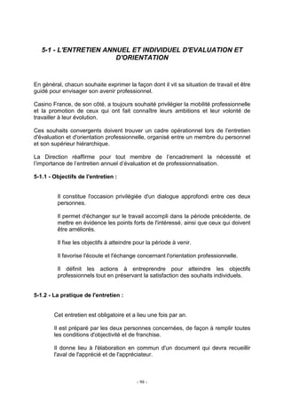 - 98 -
5-1 - L'ENTRETIEN ANNUEL ET INDIVIDUEL D'EVALUATION ET
D'ORIENTATION
En général, chacun souhaite exprimer la façon dont il vit sa situation de travail et être
guidé pour envisager son avenir professionnel.
Casino France, de son côté, a toujours souhaité privilégier la mobilité professionnelle
et la promotion de ceux qui ont fait connaître leurs ambitions et leur volonté de
travailler à leur évolution.
Ces souhaits convergents doivent trouver un cadre opérationnel lors de l'entretien
d'évaluation et d'orientation professionnelle, organisé entre un membre du personnel
et son supérieur hiérarchique.
La Direction réaffirme pour tout membre de l’encadrement la nécessité et
l’importance de l’entretien annuel d’évaluation et de professionnalisation.
5-1.1 - Objectifs de l'entretien :
Il constitue l'occasion privilégiée d'un dialogue approfondi entre ces deux
personnes.
Il permet d'échanger sur le travail accompli dans la période précédente, de
mettre en évidence les points forts de l'intéressé, ainsi que ceux qui doivent
être améliorés.
Il fixe les objectifs à atteindre pour la période à venir.
Il favorise l'écoute et l'échange concernant l'orientation professionnelle.
Il définit les actions à entreprendre pour atteindre les objectifs
professionnels tout en préservant la satisfaction des souhaits individuels.
5-1.2 - La pratique de l'entretien :
Cet entretien est obligatoire et a lieu une fois par an.
Il est préparé par les deux personnes concernées, de façon à remplir toutes
les conditions d'objectivité et de franchise.
Il donne lieu à l'élaboration en commun d'un document qui devra recueillir
l'aval de l'apprécié et de l'appréciateur.
 