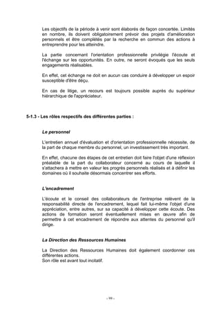 - 99 -
Les objectifs de la période à venir sont élaborés de façon concertée. Limités
en nombre, ils doivent obligatoirement prévoir des projets d'amélioration
personnels et être complétés par la recherche en commun des actions à
entreprendre pour les atteindre.
La partie concernant l'orientation professionnelle privilégie l'écoute et
l'échange sur les opportunités. En outre, ne seront évoqués que les seuls
engagements réalisables.
En effet, cet échange ne doit en aucun cas conduire à développer un espoir
susceptible d'être déçu.
En cas de litige, un recours est toujours possible auprès du supérieur
hiérarchique de l'appréciateur.
5-1.3 - Les rôles respectifs des différentes parties :
Le personnel
L'entretien annuel d'évaluation et d'orientation professionnelle nécessite, de
la part de chaque membre du personnel, un investissement très important.
En effet, chacune des étapes de cet entretien doit faire l'objet d'une réflexion
préalable de la part du collaborateur concerné au cours de laquelle il
s'attachera à mettre en valeur les progrès personnels réalisés et à définir les
domaines où il souhaite désormais concentrer ses efforts.
L'encadrement
L'écoute et le conseil des collaborateurs de l'entreprise relèvent de la
responsabilité directe de l'encadrement, lequel fait lui-même l'objet d'une
appréciation, entre autres, sur sa capacité à développer cette écoute. Des
actions de formation seront éventuellement mises en œuvre afin de
permettre à cet encadrement de répondre aux attentes du personnel qu'il
dirige.
La Direction des Ressources Humaines
La Direction des Ressources Humaines doit également coordonner ces
différentes actions.
Son rôle est avant tout incitatif.
 