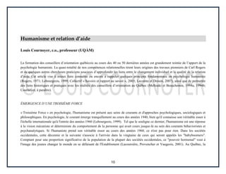 10
Humanisme et relation d’aide
Louis Cournoyer, c.o., professeur (UQÀM)
La formation des conseillers d’orientation québécois au cours des 40 ou 50 dernières années est grandement teintée de l’apport de la
psychologie humaniste. La quasi-totalité de nos compétences relationnelles tirent leurs origines des travaux pionniers de Carl Rogers
et de quelques autres chercheurs praticiens soucieux d’approfondir les liens entre le changement individuel et la qualité de la relation
d’aide. Cet article vise à mieux faire connaître ou encore à rappeler quelques principes fondamentaux en psychologie humaniste
(Rogers, 1971; Lebourgeois, 1999; Collectif « Savoirs et rapport au savoir », 2003; Lecomte et Drouin, 2007), ainsi que de permettre
des liens historiques et pratiques avec les réalités des conseillers d’orientation au Québec (Mellouki et Beauchemin, 1994a, 1994b;
Cournoyer, à paraître).
ÉMERGENCE D’UNE TROISIÈME FORCE
« Troisième Force » en psychologie, l'humanisme est présent aux seins de courants et d'approches psychologiques, sociologiques et
philosophiques. En psychologie, le courant émerge tranquillement au cours des années 1940, bien qu'il connaisse son véritable essor à
l'échelle internationale qu'à l'entrée des années 1960 (Lebourgeois, 1999). Tel que le souligne ce dernier, l'humanisme est une réponse
à la vision mécaniste et déterministe du comportement de la personne qui avait cours jusque-là au sein des courants béhavioristes et
psychanalytiques. Si l'humaniste prend son véritable essor au cours des années 1960, ce n'est pas pour rien. Dans les sociétés
occidentales, cette décennie et la suivante s'associe à l'arrivée dans la vingtaine de ceux qui seront appelés les "babyboomers".
Comptant pour une proportion significative de la population de la plupart des sociétés occidentales, ce "pouvoir hormonal" veut à
l'image des jeunes changer le monde en se défaisant de l'Establisment (Lacoursière, Provencher et Vaugeois, 2001). Au Québec, la
 