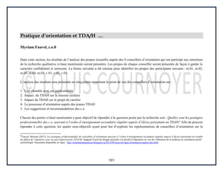 101
Pratique d’orientation et TDA/H …
Myriam Fauvel, c.o.8
Dans cette section, les résultats de l’analyse des propos recueillis auprès des 8 conseillers d’orientation qui ont participé aux entretiens
de la recherche qualitative ci-haut mentionnés seront présentés. Les propos de chaque conseiller seront présentés de façon à garder le
caractère confidentiel et anonyme. La forme suivante a été retenue pour identifier les propos des participants suivants : m.01, m.02,
m.03, m.04, m.05, v.01, v.02, v.03.
L’analyse des résultats sera présentée en cinq points rapportant le point de vue des conseillers d’orientation sur :
1. Une clientèle avec ses particularités
2. Impact du TDAH sur la réussite scolaire
3. Impact du TDAH sur le projet de carrière
4. Le processus d’orientation auprès des jeunes TDAH
5. Les suggestions et recommandations des c.o.
Chacun des points ci-haut mentionnés a pour objectif de répondre à la question posée par la recherche soit : Quelles sont les pratiques
professionnelles des c.o. œuvrant à l’ordre d’enseignement secondaire régulier auprès d’élèves présentant un TDAH? Afin de pouvoir
répondre à cette question, les quatre sous-objectifs ayant pour but d’explorer les représentations de conseillers d’orientation sur la
8
Fauvel, Myriam (2012). Les pratiques professionnelles de conseillers d’orientation œuvrant à l’ordre d’enseignement secondaire régulier auprès d’élèves présentant un trouble
du déficit de l’attention, avec ou sans hyperactivité (TDA/H). Rapport d’activité dirigée présenté à la faculté d’éducation en vue de l’obtention de la maîtrise en orientation profil :
carriérologie. Document disponible en ligne : http://orientationpourtous.blogspot.ca/2012/09/essai-en-ligne-lorientation-aupres-des.html
 