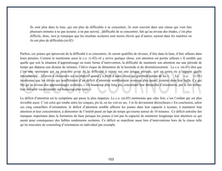 103
Ils sont plus dans la lune, qui ont plus de difficultés à se concentrer, ils sont souvent dans une classe qui vont être
plusieurs minutes à ne pas écouter, à ne pas suivre[...]difficulté de se concentrer, fait qu’au niveau des études, c’est plus
difficile, donc, moi je remarque que les résultats scolaires sont moins élevés que d’autres, surtout dans les matières où
ils ont plus de difficultés.(m.02)
Parfois, ces jeunes qui éprouvent de la difficulté à se concentrer, ils seront qualifiés de rêveurs, d’être dans la lune, d’être ailleurs dans
leurs pensées. Comme le mentionne aussi le c.o. (v.02) «il y arrive quelque chose, son attention est portée ailleurs.» Il semble que
quelle que soit la situation d’apprentissage ou toute forme d’intervention, la difficulté de maintenir son attention sur une période de
temps qui dépasse une dizaine de minutes, l’élève risque de démontrer de la lassitude et du désintéressement. Le c.o. (m.03) dira que
c’est une «personne qui va peut-être avoir de la difficulté à suivre sur une longue période, soit un cours ou n’importe quelle
intervention[…]d’avoir à «focusser» sur un objectif quand y’a plein d’autre chose qui gravitent autour de lui.». Le c.o. (v.01)
mentionne que les élèves qui souffriraient d’un déficit d’attention sembleraient «comme plus passif, comme dans leur bulle. Ce qui
fait qu’au niveau des apprentissages scolaires, c’est beaucoup plus long pis, concernant leur démarche d’orientation, par le fait même,
leur maturité vocationnelle est beaucoup plus lente.»
Le déficit d’attention est le symptôme qui passe le plus inaperçu. Le c.o. (m.05) mentionne que «des fois, c’est l’enfant qui est plus
invisible aussi. C’est celui qui tombe entre les craques, pis là, on les voit en sec. 3 et ils deviennent décrocheurs.» En conclusion, selon
ces cinq conseillers d’orientation, le déficit d’attention semble affecter les jeunes dans leur capacité à écouter, à maintenir leur
attention et leur concentration, à démontrer de l’intérêt passé un laps de temps qui tourne autour de 10 minutes. Ce déficit entraîne des
manques importants dans la formation de base puisque les jeunes n’ont pas la capacité de maintenir longtemps leur attention ce qui
aurait pour conséquence des faibles rendements scolaires. Ce déficit se manifeste aussi lors d’interventions hors de la classe telle
qu’en rencontre de counseling d’orientation en individuel par exemple.
 