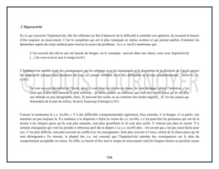 104
L’Hyperactivité
En ce qui concerne l’hyperactivité, elle fait référence au fait d’éprouver de la difficulté à contrôler son agitation, de ressentir le besoin
d’être toujours en mouvement. C’est le symptôme qui est le plus remarqué en milieu scolaire et qui permet parfois d’entamer les
démarches auprès du corps médical pour trouver la source du problème. Le c.o. (m.01) mentionne que :
C’est souvent des élèves qui ont besoin de bouger, on le remarque souvent dans une classe, ceux avec hyperactivité
[…] ils vont se lever tout le temps.(m.01)
L’hyperactivité semble avoir des conséquences sur les relations avec les enseignants et la perception de la direction de l’école envers
les hyperactifs puisque dans plusieurs des cas, ces jeunes semblent avoir des difficultés au niveau comportemental. Selon le c.o.
(v.01) :
Ils vont souvent décrocher de l’école, donc, il vont faire les clowns en classe, ils vont déranger, attirer l’attention, c’est
celui que le prof doit ramener le plus souvent[…]d’autres jeunes, au contraire, qui vont être rejetés parce qu’ils ont plus
une attitude un peu désagréable, donc, ils peuvent être isolés ou au contraire être leader négatif[…]C’est des jeunes qui
demandent de la part du milieu, du prof, beaucoup d’énergie.(v.01)
Comme le mentionne le c.o. (m.04), « Y’a des difficultés comportementales également, bien entendu, il va bouger, il va parler, son
attention est pas toujours là. Il a tendance à se disperser.» Selon la vision du c.o. (m.04), « c’est peut-être les personnes qui ont de la
misère à les intégrer parce qu’ils sont plus tannants, sont plus grouillants et ils sont plus actifs. Y rentrent pas dans le moule. Y’a
certains enseignants qui vont les prendre à rebrousse-poil dès le départ.» Le c.o. (m.05) dira : «ils savent que c’est pas aussi facile pour
eux. C’est plus difficile, sont plus souvent en conflit avec les enseignantes. Sont plus souvent à l’oasis, retirés de la classe parce qu’ils
sont dérangeants.» En résumé, la plupart des c.o. ont constaté que l’hyperactivité entraîne des conséquences sur le plan du
comportement acceptable en classe. En effet, ce besoin d’être tout le temps en mouvement rend les longues heures en position assise
 