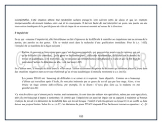 105
insupportables. Cette situation affecte leur rendement scolaire puisqu’ils sont souvent sortis de classe et que les relations
interpersonnelles deviennent tendues entre eux et les enseignants. Il devient facile de mal interpréter un geste, une parole ou une
intervention inadéquate de la part du jeune et celui-ci risque de se retrouver souvent au bureau de la direction.
L’impulsivité
En ce qui concerne l’impulsivité, elle fait référence au fait d’éprouver de la difficulté à contrôler ses impulsions tant au niveau de la
pensée, des paroles ou des gestes. Elle se traduit aussi dans la recherche d’une gratification immédiate. Pour le c.o. (v.02),
l’impulsivité se manifeste de la façon suivante :
Parfois, ils peuvent se faire rejeter parce que c’est des jeunes impulsifs, qui peuvent être portés vers la violence, qui ont
de la difficulté à se contrôler[…]si le geste est facilement parti…difficultés relationnelles, difficultés sur le marché du
travail et académique, c’est tout relié[…]c’est un jeune qui réfléchira pas avant de passer à l’acte et qui va être tout de
suite dans l’action; le délai dans sa tête, y est pas long.(v.02)
En d’autres mots, le manque de délai entre la réflexion et l’action occasionne des prises de décisions qui semblent placer le jeune dans
des situations négatives tant au niveau relationnel qu’au niveau académique. Comme le mentionne le c.o. (m.02) :
Les jeunes TDAH ont beaucoup de difficultés à se cerner et à respecter leurs objectifs. Comme on a beaucoup
d’élèves qui travaillent après l’école, ils sont plus intéressés par ce genre de travail que par leur stage. Alors, si on
trouve un stage comme aide-coiffeuse, par exemple, ils se disent : «J’veux plus faire ça, la madame est pas
gentille!»(m.02)
Ce sont des élèves qui n’aiment pas la routine, mais néanmoins, ils sont dans des métiers non spécialisés, même pas semi-spécialisés,
alors ils ont beaucoup d’étapes à surmonter.» Il semble que l’impulsivité ait aussi un impact sur sa capacité à maintenir de bonnes
relations de travail et à démontrer de la stabilité dans son travail lorsque l’intérêt n’est plus présent ou lorsqu’il vit un conflit ou bute
devant ses propres limites. Selon le c.o. (m.03), les décisions du jeune TDA/H risquent d’être facilement remises en question : «[…]il
 