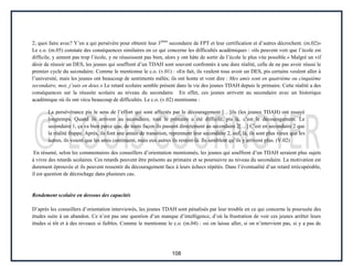 108
2; quoi faire avec? Y’en a qui persévère pour obtenir leur 3ième
secondaire de FPT et leur certification et d’autres décrochent. (m.02)»
Le c.o. (m.05) constate des conséquences similaires en ce qui concerne les difficultés académiques : «ils peuvent voir que l’école est
difficile, y aiment pas trop l’école, y ne réussissent pas bien, alors y ont hâte de sortir de l’école le plus vite possible.» Malgré un vif
désir de réussir un DES, les jeunes qui souffrent d’un TDAH sont souvent confrontés à une dure réalité, celle de ne pas avoir réussi le
premier cycle du secondaire. Comme le mentionne le c.o. (v.01) : «En fait, ils veulent tous avoir un DES, pis certains veulent aller à
l’université, mais les jeunes ont beaucoup de sentiments mêlés; ils ont honte et vont dire : Mes amis sont en quatrième ou cinquième
secondaire, moi, j’suis en deux.» Le retard scolaire semble présent dans la vie des jeunes TDAH depuis le primaire. Cette réalité a des
conséquences sur la réussite scolaire au niveau du secondaire. En effet, ces jeunes arrivent au secondaire avec un historique
académique où ils ont vécu beaucoup de difficultés. Le c.o. (v.02) mentionne :
La persévérance pis le sens de l’effort qui sont affectés par le découragement […]ils (les jeunes TDAH) ont essayé
longtemps. Quand ils arrivent au secondaire, tout le primaire a été difficile, pis là, c’est le découragement. Le
secondaire 1, ça va bien parce que, de toute façon ils passent directement au secondaire 2[…] C’est en secondaire 2 que
la réalité frappe. Après, ils font une année de transition, reprennent leur secondaire 2, ouf, là, ils sont plus vieux que les
autres, ils voient que les amis continuent, mais eux autres ils restent-là. Ils semblent qu’ils y arrivent plus. (V.02)
En résumé, selon les commentaires des conseillers d’orientation mentionnés, les jeunes qui souffrent d’un TDAH seraient plus sujets
à vivre des retards scolaires. Ces retards peuvent être présents au primaire et se poursuivre au niveau du secondaire. La motivation est
durement éprouvée et ils peuvent ressentir du découragement face à leurs échecs répétés. Dans l’éventualité d’un retard irrécupérable,
il est question de décrochage dans plusieurs cas.
Rendement scolaire en dessous des capacités
D’après les conseillers d’orientation interviewés, les jeunes TDAH sont pénalisés par leur trouble en ce qui concerne la poursuite des
études suite à un abandon. Ce n’est pas une question d’un manque d’intelligence, d’où la frustration de voir ces jeunes arrêter leurs
études si tôt et à des niveaux si faibles. Comme le mentionne le c.o. (m.04) : «si on laisse aller, si on n’intervient pas, si y a pas de
 