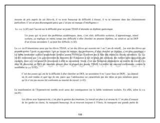 109
moyens de pris auprès de cet élève-là, il va avoir beaucoup de difficulté à réussir, il va se ramasser dans des cheminements
particuliers. C’est un peu décourageant parce que c’est pas un manque d’intelligence.»
Le c.o. (v.02) met l’accent sur la difficulté pour un jeune TDAH d’atteindre un diplôme quelconque.
Un jeune qui va avoir des problèmes académiques, donc, c’est clair, difficultés scolaires, d’apprentissage, retard
scolaire, ça implique en même temps une difficulté à aller chercher un premier diplôme, ne serait-ce qu’un DEP
d’un niveau secondaire 3, ça peut être difficile. (v.02)
Le c.o. (m.01)mentionne aussi que les élèves TDAH, «c’est des élèves qui souvent ont 1 ou 2 ans de retard[…]ce sont des élèves qui
peuvent arrêter l’école en secondaire 3,pis au niveau de métiers, des professions, d’aller chercher un diplôme, c’est plus compliqué.»
Le faible rendement scolaire empêcherait certains jeunes TDAH qui n’arrivent pas à faire des études au niveau secondaire. Le c.o.
(m.02) mentionne que : «le gouvernement du ministère de l’Éducation a mis en place des solutions, des métiers semi-spécialisés par
exemple, mais ça c’est quand ils réussissent à aller au secondaire. Sinon, c’est une formation préparatoire au marché du travail.» Le
désir de décrocher un DES est toutefois présent chez la plupart des jeunes TDAH. La réalité est souvent confrontante, comme le
mentionne le c.o. (v.02) :
C’est des jeunes qui ont de la difficulté à aller chercher un DES, un secondaire 4 ou 3 pour faire un DEP[…]ça dépend
où ils sont rendus et quel âge ils ont, parce que l’adolescence est caractérisée par des idées un peu irréalistes parce
qu’ils n’ont pas encore été confrontés au marché du travail. (v.02)
La manifestation de l’hyperactivité semble avoir aussi des conséquences sur le faible rendement scolaire. En effet, selon le c.o.
(m.05) :
Les élèves avec hyperactivité, c’est plus la gestion des émotions. Le travail est plus à ce niveau-là. C’est plus d’essayer
de les garder en classe, ils manquent beaucoup, ils se trouvent toujours à l’Oasis, ils manquent une grande partie de
 