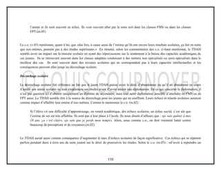 110
l’année et ils sont souvent en échec. Ils vont souvent aller par la suite soit dans les classes FMS ou dans les classes
FPT.(m.05)
Le c.o. (v.03) mentionne, quant à lui, que «des fois, à cause aussi de l’estime qu’ils ont envers leurs résultats scolaires, ça fait en sorte
que eux-mêmes, pensent pas à des études supérieures.» En résumé, selon les commentaires des c.o. ci-haut mentionné, le TDAH
semble avoir un impact sur la réussite scolaire en ayant des répercussions sur le rendement à la baisse des capacités académiques de
ces jeunes. Ils se retrouvent souvent dans les classes adaptées conduisant à des métiers non spécialisés ou semi-spécialisés dans le
meilleur des cas. Ils sont souvent dans des niveaux scolaires qui ne correspondent pas à leurs capacités intellectuelles et les
conséquences peuvent aller jusqu’au décrochage scolaire.
Décrochage scolaire
Le décrochage scolaire fait référence au fait que le jeune TDAH puisse avoir le désir d’abandonner ou qu’il ait abandonné en cours
d’année son année scolaire ou tout simplement ses études avant d’avoir atteint une diplomation. En ce qui concerne la diplomation, il
n’est pas question ici d’obtenir uniquement un diplôme de secondaire, mais tout autre diplomation possible d’atteindre en FMS ou en
FPT aussi. Le TDAH semble être à la source du décrochage pour les jeunes qui en souffrent. Leurs échecs et retards scolaires auraient
comme impact d’affaiblir leur estime d’eux-mêmes. Comme le mentionne le c.o. (m.02) :
Si l’élève vit une difficulté d’apprentissage, un retard académique, des échecs scolaires, un échec social, c’est sûr que
l’estime de soi est très affaiblie. Ils sont pas à leur place à l’école. Ils nous disent d’ailleurs que : «je vais quitter à mes
18 ans, ça c’est clair», «je sais que je perds mon temps». Alors, nous comme c.o., on doit vraiment lutter contre
beaucoup de perceptions et de croyances.(m.02)
Le TDAH aurait aussi comme conséquence d’augmenter le taux d’échecs scolaires de façon significative. Ces échecs qui se répètent
parfois pendant deux à trois ans de suite jouent sur le désir de poursuivre les études. Selon le c.o. (m.03) : «d’avoir à reprendre un
 