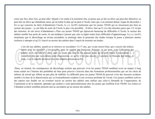 111
cours une fois, deux fois, ça peut aller. Quand c’est rendu à la troisième fois, je pense que ça fait un élève qui peut être démotivé, ça
peut être un élève qui abandonne aussi; qu’on traîne le plus qu’on peut à l’école, mais qui, à un moment donné, risque de décrocher.»
En ce qui concerne de désir d’abandonner l’école, le c.o. (m.05) mentionne que les jeunes TDAH qui ne réussissent pas bien au
secteur des jeunes : «y ont hâte de sortir de l’école le plus vite possible[…]l’élève, faut qu’il vive des réussites parce que s’il vit pas
des réussites, ils ont envie d’abandonner.» Pour ces jeunes TDAH qui éprouvent beaucoup de difficultés à l’école, le secteur des
adultes semble leur porte de sortie; ils ont tendance à penser que cela va régler toutes leurs difficultés d’apprentissage. Le c.o. (m.01)
mentionne que le décrochage au niveau secondaire se prolonge dans la poursuite des études lorsque le jeune a plusieurs années
scolaires à rattraper et qu’il s’inscrit au secteur des adultes dans l’espoir de terminer ses études.
c’est sûr aux adultes, quand on se retrouve en secondaire 3 à 17 ans, qui va pas encore bien, qui a encore des échecs,
même pour les pré-DEP, c’est possible, mais ils veulent pas beaucoup. Souvent, ce qui reste, c’est l’éducation des
adultes et ils ont hâte d’y aller, sauf, on essaie pas trop de les pousser parce qu’ils sont laissés à eux-mêmes […]
travaillent plus par eux-mêmes, plus d’autonomie, ce qu’ils n’ont pas encore [..] souvent, ils finissent par lâcher, et
donc, c’est le marché du travail avec des emplois précaires.(m.01)
Donc, en résumé, les conséquences du décrochage scolaire que peuvent vivre les jeunes TDAH semblent avoir un impact à long
terme autant sur l’atteinte des préalables de base pour pouvoir s’inscrire dans des formations professionnelles que sur les choix de
milieux de travail qui offrent un peu plus de stabilité. La difficulté pour ces jeunes TDAH de pouvoir vivre des réussites scolaires
semble à la base de la démotivation qui va éventuellement conduire à une aversion profonde de l’école. Ces jeunes semblent cultiver
des espoirs non fondés sur un éventuel succès au secteur des adultes sans réaliser que celui-ci demande de l’organisation, de
l’autonomie et de la maturité, aptitudes qui tardent à venir particulièrement chez les jeunes qui souffrent d’un TDAH. Les échecs et
l’abandon scolaire semblent présents tant au secondaire qu’au secteur des adultes.
 