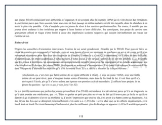 113
aux jeunes TDAH connaissant leurs difficultés à s’organiser. Il est constaté chez la clientèle TDAH qu’ils vont choisir des formations
à court terme parce que, bien souvent, leurs souvenirs de leur passage en milieu scolaire ont été très négatifs, donc ils cherchent à en
sortir le plus vite possible. Cela n’empêche pas ces jeunes de rêver à des carrières professionnelles. Par contre, il semble que ces
jeunes aient tendance à être irréalistes par rapport à leurs limites et leurs difficultés. Par conséquent, leur projet de carrière sera
grandement affecté et risque d’être limité à cause des expériences scolaires négatives qui laissent inévitablement des traces sur
l’estime de soi.
Estime de soi
D’après les conseillers d’orientation interviewés, l’estime de soi serait grandement ébranlée par le TDAH. Pour pouvoir faire un
choix de carrière qui correspond à l’individu, celui-ci aura besoin d’avoir un minimum de confiance en soi et de croire qu’il a les
ressources nécessaires pour faire face aux exigences de l’emploi. Comme le c.o. (m.02) le mentionne, «Si l’élève vit une difficulté,
d’apprentissage, un retard académique, l’échec scolaire, l’échec social, c’est sûr que l’estime de soi est très affaiblie […]» Il semble
que les échecs à répétitions, les conséquences des comportements négatifs vécus avec les enseignants et les retards académiques qui
s’accumulent au fil des ans, les jeunes TDAH développent un sentiment d’incompétence. Il va jusqu’à développer le sentiment d’être
dans l’incapacité d’atteindre les objectifs qu’il s’est lui-même fixés. Le c.o. décrit la situation de la façon suivante :
Absolument, ça, c’est clair que faible estime de soi égale difficulté à rêver[…] avec un jeune TDAH, avec une faible
estime de soi peut rêver, peut s’imaginer toutes sortes d’histoires, mais dans le fin fond de lui, il voit bien qu’il n’y
arrive pas à l’école, pis qu’il n’arrive même pas à passer son premier cycle de secondaire. Ça affecte leurs projets, ils se
posent la question : «qu’est-ce que je vais faire?» (v.02)
Le c.o. (m.03) mentionne que parfois les jeunes qui souffrent d’un TDAH ont tendance à se dévaloriser parce qu’il a un diagnostic ou
qu’il doit prendre une médication, que : «L’Élève va parler un petit peu plus au niveau du fait qu’il trouve pas ça facile ou qu’il est
démotivé; ça le démotive d’avoir ce problème-là, d’avoir l’impression que toute sa vie, il va avoir à se battre contre ça finalement. J’ai
des élèves des fois qui se dénigrent personnellement.» Un autre c.o. (v.01) dira : «c’est clair que ça les affecte négativement, c’est
lourd, tout est lourd. Ils vivent beaucoup d’isolement et plus ils vieillissent, plus le décalage est apparent. (v.01)» Il semble que pour le
 