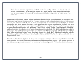 115
Sinon, c’est une formation préparatoire au marché du travail, donc quand ça se limite à ça, c’est sûr qu’ils sont
encadrés académiquement. C’est pas facile de les maintenir sur le marché du travail avec les exigences des employeurs,
avec des jeunes en pleine adolescence[…]c’est extrêmement difficile, donc oui, ça affecte ses projets de vie, c’est
clair.(v.02)
Un autre aspect à l’encadrement adapté se situe lors du passage du primaire au niveau secondaire des jeunes qui souffrent du TDAH.
Le secondaire exige beaucoup plus d’autonomie que le primaire, les jeunes ont de la difficulté à s’y adapter. Le c.o. (v.02) mentionne
que : «le jeune oublie tout, oublie de faire ses devoirs, de s’organiser […]il faut vraiment qu’il est développé des stratégies
d’organisation parce qu’il se perd dans tout ça.» Le c.o.(m.01) a observé la même difficulté à s’organiser chez les jeunes TDAH qui ne
sont pas diagnostiqués ou qui ne prennent pas de médication. Il dira: «au niveau de l’organisation, souvent c’est à recommencer dans
le passage primaire/secondaire, il faut qu’ils se réadaptent à plein de choses, le casier, l’horaire; c’est s’organiser avec huit matières,
c’est plus difficile, on le voit plus.(m.01)» Ce besoin d’encadrement est étroitement relié à leur déficit organisationnel et lorsque le
jeune n’a pas développé des stratégies pour compenser ce déficit, il risque d’éprouver de grandes difficultés à s’organiser à l’âge
adulte et dans sa vie de tous les jours, comme le mentionne le c.o. (v.02) : «il faut payer l’appartement, c’est d’autres genres de
problématiques qui arrivent, aussi les relations de couple, le désir de quitter le nid familial, de faire sa propre vie; ça demande aussi de
l’organisation tout cela.»
En conclusion, l’encadrement adapté aura des répercussions sur le projet de carrière et sur les croyances profondément ancrées des
jeunes concernant leur capacité de pouvoir développer des stratégies adaptatives qui leur permettra d’avoir un métier satisfaisant et
d’avoir les ressources personnelles pour acquérir une formation qui leur donnera la possibilité d’atteindre leur objectif professionnel.
 