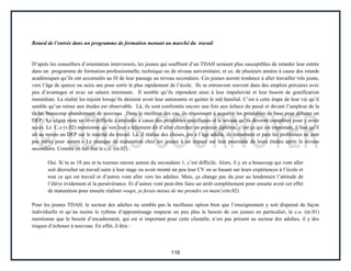 116
Retard de l’entrée dans un programme de formation menant au marché du travail
D’après les conseillers d’orientation interviewés, les jeunes qui souffrent d’un TDAH seraient plus susceptibles de retarder leur entrée
dans un programme de formation professionnelle, technique ou de niveau universitaire, et ce, de plusieurs années à cause des retards
académiques qu’ils ont accumulés au fil de leur passage au niveau secondaire. Ces jeunes auront tendance à aller travailler très jeune,
vers l’âge de quinze ou seize ans pour sortir le plus rapidement de l’école. Ils se retrouvent souvent dans des emplois précaires avec
peu d’avantages et avec un salaire minimum. Il semble qu’ils répondent ainsi à leur impulsivité et leur besoin de gratification
immédiate. La réalité les rejoint lorsqu’ils désirent avoir leur autonomie et quitter le nid familial. C’est à cette étape de leur vie qu’il
semble qu’un retour aux études est observable. Là, ils sont confrontés encore une fois aux échecs du passé et devant l’ampleur de la
tâche, beaucoup abandonnent de nouveau. Dans le meilleur des cas, ils réussissent à acquérir les préalables de base pour débuter un
DEP. Le cégep reste un rêve difficile à atteindre à cause des préalables spécifiques et le niveau qu’ils devront compléter pour y avoir
accès. Le C.o (v.02) mentionne qu’«on leur a tellement dit d’aller chercher un premier diplôme, c’est ça qui est important, il faut qu’il
ait au moins un DEP sur le marché du travail. Là, il réalise des choses, pis à l’âge adulte, ils retournent et puis les problèmes ne sont
pas partis pour autant.» Le manque de maturation chez les jeunes à un impact sur leur poursuite de leurs études après le niveau
secondaire. Comme en fait état le c.o. (m.02) :
Oui. Si tu as 18 ans et tu tournes encore autour du secondaire 1, c’est difficile. Alors, il y en a beaucoup qui vont aller
soit décrocher un travail suite à leur stage ou avoir monté un peu leur CV en se basant sur leurs expériences à l’école et
tout ce qui est travail et d’autres vont aller vers les adultes. Mais, ça change pas du jour au lendemain l’attitude de
l’élève évidement et la persévérance. Et d’autres vont peut-être faire un arrêt complètement pour ensuite avoir cet effet
de maturation pour ensuite réaliser «oups, je ferais mieux de me prendre en main!»(m.02)
Pour les jeunes TDAH, le secteur des adultes ne semble pas la meilleure option bien que l’enseignement y soit dispensé de façon
individuelle et qu’au moins le rythme d’apprentissage respecte un peu plus le besoin de ces jeunes en particulier, le c.o. (m.01)
mentionne que le besoin d’encadrement, qui est si important pour cette clientèle, n’est pas présent au secteur des adultes, il y des
risques d’échouer à nouveau. En effet, il dira :
 