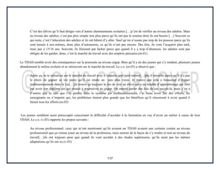 117
C’est des élèves qu’il faut diriger vers d’autres cheminements scolaires […]c’est de vérifier au niveau des adultes. Mais
au niveau des adultes, c’est pas plus simple non plus parce qu’ils ont pas le soutien dont ils ont besoin […] Souvent ce
qui reste, c’est l’éducation des adultes et ils ont hâtent d’y aller. Sauf qu’on n’essaie pas trop de les pousser parce qu’ils
sont laissés à eux-mêmes, donc plus d’autonomie, ce qu’ils n’ont pas encore. Des fois, ils vont l’acquérir plus tard,
mais pas à 15/16 ans. Souvent, ils finissent par lâcher parce que quand il y a trop d’absences, les adultes sont pas
obligés de les garder; donc, c’est le marché du travail avec des emplois précaires.(m.01)
Le TDAH semble avoir des conséquences sur la poursuite au niveau cégep. Bien qu’il y ait des jeunes qui s’y rendent, plusieurs jeunes
abandonnent le milieu scolaire et se retrouvent sur le marché du travail. Le c.o. (m.03) a observé que :
Après ça, tu te retrouves sur le marché du travail avec n’importe quel petit métier[…]pis il travaille parce qu’il n’a pas
le choix de gagner sa vie parce qu’il est rendu un peu plus vieux. Je trouve que cela a beaucoup d’impact
malheureusement dans la vie[…]Je trouve ça toujours le fun de voir un élève qui a un trouble d’apprentissage qui finit
par avoir son diplôme pis qui réussit à poursuivre au cégep. On entend parler des fois de ces succès-là, mais y’en a
d’autres que tu sais que t’as perdus dans le système pis malheureusement, t’as beau avoir fait des efforts, les
enseignants ou n’importe qui, les problèmes étaient plus grands que les bénéfices qu’il réussissait à avoir quand il
faisait tous les efforts.(m.03)
Les jeunes semblent aussi préoccupés concernant la difficulté d’accéder à la formation en vue d’avoir un métier à cause de leur
TDAH. Le c.o. (v.03) rapporte les propos suivants :
Au niveau professionnel, ceux qui m’ont mentionné qu’ils avaient un TDAH avaient une certaine crainte au niveau
professionnel que ça vienne jouer au niveau de la profession, mais surtout de la façon de s’y rendre et non au niveau du
travail[…]ils ont toujours peur que quand ils vont accéder à des études supérieures, qu’ils aient pas les mêmes
adaptations qu’ils ont ici.(v.03)
 