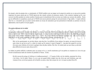 118
En résumé, selon les propos des c.o mentionnés, le TDAH semble avoir un impact sur le projet de carrière en ce sens qu’un nombre
important de jeunes atteint par un TDAH éprouvent des retards scolaires de plusieurs années. Cette situation implique qu’ils vont
souvent travailler pendant un certain nombre d’années pour éventuellement faire un retour aux études aux secteurs des adultes. Reste
que les difficultés et symptômes causés par le TDAH sont encore présents puisqu’ils sont persistants à l’âge adulte. L’espoir subsiste
chez les c.o. rencontrés que ces jeunes auront atteint un niveau de maturation qui leur permettront d’atteindre un premier niveau de
diplomation, mais la partie n’est pas gagnée.
Perception déformée de la réalité
La perception déformée de la réalité fait référence au fait que les jeunes TDAH ont tendance à altérer la réalité. Cette réalité touche
leurs symptômes du TDAH, leurs limitations académiques, les exigences du marché du travail et la notion des préalables nécessaires
pour rentrer dans certaines formations. Selon le c.o. (m.01), les jeunes TDAH ont tendance à adopter une idée et d’avoir de la
difficulté à voir les autres possibilités et d’être réaliste concernant leurs limites. Il mentionne que :
Moi, en les questionnant, on sort des choses, mais des fois c’est difficile d’eux-mêmes; les sports, on essaie de trouver
autre chose ou qu’est-ce qu’il y a dans les sports qu’ils aiment; le sport d’équipe? […]ça peut être quand ils ont des
rêves pas assez réalistes; de revenir à quelque chose de plus réaliste. Des fois, ils restent juste sur une chose; ça devient
plus difficile de trouver autre chose.(m.01)
La réalité est parfois difficile à admettre pour ces jeunes et le c.o. (m.03) mentionne qu’il est parfois en situation où c’est à lui que
revient la douloureuse tâche de remettre les pendules à l’heure. Il dira :
On fait souvent du pétage de balloune ici malheureusement […] T’essaies d’aller voir les intérêts, justement les rêves,
c’est triste, c’est le néant. Sinon, il y en a qui ont quand même malgré tous des rêves qui sont irréalistes, que cela
viennent d’eux ou de leurs parents, de la famille ou autres, donc faut essayer de voir c’est quoi un plan B.(m.03)
 