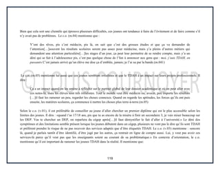 119
Bien que cela soit une clientèle qui éprouve plusieurs difficultés, ces jeunes ont tendance à faire de l’évitement et de faire comme s’il
n’y avait pas de problèmes. Le c.o. (m.04) mentionne que :
Y’ont des rêves, pis c’est médecin, pis là, on sait que c’est des grosses études et que ça va demander de
l’attention[…]souvent les résultats scolaires seront pas assez pour médecine, mais y’a pleins d’autres métiers qui
demandent une attention particulière[…]les stages d’un jour, ça peut leur permettre de se rendre compte, mais y’a un
déni qui se fait à l’adolescence pis, c’est pas quelque chose de l’fun à annoncer aux gens que : moi, j’suis TDAH, en
passant» C’est jamais arrivé qu’un élève me dise ça d’emblée, jamais; je l’ai su par la bande.(m.041)
Le c.o. (m.05) mentionne lui aussi que ces jeunes semblent irréalistes et que le TDAH à un impact sur leurs projets professionnels. Il
dira :
Ça a un impact quand on les amène à réfléchir sur le portrait global de leur dossier académique et où on peut aller avec
ces notes-là, mais les élèves sont très irréalistes. Tout le monde veut être médecin ou, avocat, peu importe les résultats
[…]il faut les ramener un peu, regarder les choses connexes. Quand on regarde les aptitudes, les forces qu’ils ont puis
ensuite, les matières scolaires, ça commence à mettre les choses plus terre-à-terre.(m.05)
Selon le c.o. (v.01), il est préférable de conseiller au jeune d’aller chercher un premier diplôme qui est le plus accessible selon les
limites des jeunes. Il dira : «quand t’as 17/18 ans, pis que tu as encore de la misère à finir un secondaire 3, je vais miser beaucoup sur
les DEP. Vas te chercher un DEP, on reparlera du cégep après[…]il faut démystifier le fait d’aller à l’université.» Le déni des
symptômes et des limitations semble présent lorsque les jeunes débutent dans un cégep, plusieurs ne vont pas le dire qu’ils sont TDAH
et préfèrent prendre le risque de ne pas recevoir des services adaptés que d’être étiquetés TDAH. Le c.o. (v.03) mentionne : «encore
là, quand je parlais tantôt d’être identifié, d’être jugé par les autres, ça rentrait en ligne de compte aussi. Lui, y veut pas avoir ces
services-là parce qu’il veut pas que les enseignants soient au courant de sa problématique.» En contexte d’orientation, le c.o.
mentionne qu’il est important de ramener les jeunes TDAH dans la réalité. Il mentionne que:
 