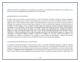 12
confiance) empreinte de compréhension et d’acceptation pouvant faciliter la reconsidération des problèmes et des inquiétudes, ainsi
qu’une mise en action subséquente plus rationnelle (Lecomte et Drouin, 2007).
QUELQUES MOTS SUR CARL ROGERS
La figure la plus souvent associée au courant humaniste est celle de Carl Rogers. Psychologue, thérapeute, chercheur, pédagogue,
formateur, mais longtemps reconnu comme un quasi-imposteur par ses pairs au sein de toutes ces disciplines (Collectif « Savoirs et
rapport au savoir », 2003; Cournoyer, 2011a) constitue l’un des grands penseurs de notre temps. Ses travaux ont entre autre permis de
développer des conceptions et des outils thérapeutiques s’appuyant sur l’idée d’un individu apte à apprendre de manière autonome et
d’évoluer par lui-même (Rogers, 1971). C’est sans aucun doute à Rogers que la plupart des conseillers d’orientation québécois doivent
leur capacité de créer une relation d’aide par l’appui de compétences relationnelles variées (Cournoyer, 2011b). C’est également à
Rogers que l’on doit plusieurs travaux sur l’étude des conditions requises pour l’établissement d’une véritablement relation de
confiance. Lecompte et Drouin (2007) rappelle entre autre à ce sujet les notions de congruence (conscience de la façon de vivre sa
relation avec le client); d’authenticité (vivre ses propres sentiments, sans fuite, ni déni, aptitude à les intégrer et, au besoin, de les
communiquer); de respect inconditionnel (accepter les facettes de l’expérience de son client comme partie prenante de son
individualité); de valorisation, d’acceptation et de confiance en autrui (valoriser les apprentissages, témoigner une attention
bienveillante non possessive; conviction intime de la dignité de la personne); de compréhension empathique.
LES APPROCHES HUMANISTES LES PLUS RECONNUES
Le courant de la psychologie humaniste s’associe comme les autres à une quantité innombrable d’approches. Toutefois, l’approche
centrée sur la personne de Carl Rogers, la Gestalt thérapie de Fritz Perls, ainsi que la psychologie existentialiste que l’on peut
notamment associée à Frank Yalom figurent parmi les plus reconnus mondialement. Les descriptions qui suivent ne sont bien sûr pas
exhaustives. L’approche centrée sur la personne pose comme principe que la compréhension passe non pas par l’interprétation (fait
forcer les choix), mais par l’écoute empathique, le mouvement pas à pas de la conscience du client à percevoir sa réalité interne. Tel
 