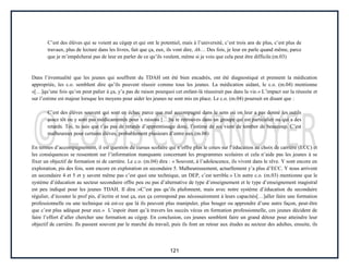 121
C’est des élèves qui se voient au cégep et qui ont le potentiel, mais à l’université, c’est trois ans de plus, c’est plus de
travaux, plus de lecture dans les livres, fait que ça, eux, ils vont dire, Ah… Des fois, je leur en parle quand même, parce
que je m’empêcherai pas de leur en parler de ce qu’ils veulent, même si je vois que cela peut être difficile.(m.03)
Dans l’éventualité que les jeunes qui souffrent du TDAH ont été bien encadrés, ont été diagnostiqué et prennent la médication
appropriée, les c.o. semblent dire qu’ils peuvent réussir comme tous les jeunes. La médication aidant, le c.o. (m.04) mentionne
«[…]qu’une fois qu’on peut palier à ça, y’a pas de raison pourquoi cet enfant-là réussirait pas dans la vie.» L’impact sur la réussite et
sur l’estime est majeur lorsque les moyens pour aider les jeunes ne sont mis en place. Le c.o. (m.04) poursuit en disant que :
C’est des élèves souvent qui sont en échec parce que mal accompagné dans le sens où on leur a pas donné les outils
assez tôt ou y sont pas médicamentés pour x raisons […]tu te retrouves dans un groupe qui est particulier ou qui a des
retards. Toi, tu sais que t’as pas de retards d’apprentissage donc, l’estime de soi vient de tomber de beaucoup. C’est
malheureux pour certains élèves, probablement plusieurs d’entre eux.(m.04)
En termes d’accompagnement, il est question du cursus scolaire qui n’offre plus le cours sur l’éducation au choix de carrière (ECC) et
les conséquences se ressentent sur l’information manquante concernant les programmes scolaires et cela n’aide pas les jeunes à se
fixer un objectif de formation ni de carrière. Le c.o. (m.04) dira : « Souvent, à l’adolescence, ils vivent dans le rêve. Y sont encore en
exploration, pis des fois, sont encore en exploration en secondaire 5. Malheureusement, actuellement y’a plus d’ECC. Y nous arrivent
en secondaire 4 et 5 et y savent même pas c’est quoi une technique, un DEP, c’est terrible.» Un autre c.o. (m.03) mentionne que le
système d’éducation au secteur secondaire offre peu ou pas d’alternative de type d’enseignement et le type d’enseignement magistral
est peu indiqué pour les jeunes TDAH. Il dira :«C’est pas qu’ils plafonnent, mais avec notre système d’éducation du secondaire
régulier, d’écouter le prof pis, d’écrire et tout ça, eux ça correspond pas nécessairement à leurs capacités[…]aller faire une formation
professionnelle ou une technique où est-ce que là ils peuvent plus manipuler, plus bouger ou apprendre d’une autre façon, peut-être
que c’est plus adéquat pour eux.» L’espoir étant qu’à travers les succès vécus en formation professionnelle, ces jeunes décident de
faire l’effort d’aller chercher une formation au cégep. En conclusion, ces jeunes semblent faire un grand détour pour atteindre leur
objectif de carrière. Ils passent souvent par le marché du travail, puis ils font un retour aux études au secteur des adultes, ensuite, ils
 