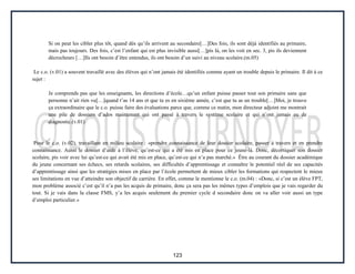 123
Si on peut les cibler plus tôt, quand dès qu’ils arrivent au secondaire[…]Des fois, ils sont déjà identifiés au primaire,
mais pas toujours. Des fois, c’est l’enfant qui est plus invisible aussi[…]pis là, on les voit en sec. 3, pis ils deviennent
décrocheurs […]Ils ont besoin d’être entendus, ils ont besoin d’un suivi au niveau scolaire.(m.05)
Le c.o. (v.01) a souvent travaillé avec des élèves qui n’ont jamais été identifiés comme ayant un trouble depuis le primaire. Il dit à ce
sujet :
Je comprends pas que les enseignants, les directions d’école…qu’un enfant puisse passer tout son primaire sans que
personne n’ait rien vu[…]quand t’as 14 ans et que tu es en sixième année, c’est que tu as un trouble[…]Moi, je trouve
ça extraordinaire que le c.o. puisse faire des évaluations parce que, comme ce matin, mon directeur adjoint me montrait
une pile de dossiers d’ados maintenant qui ont passé à travers le système scolaire et qui n’ont jamais eu de
diagnostic.(v.01)
Pour le c.o. (v.02), travaillant en milieu scolaire : «prendre connaissance de leur dossier scolaire, passer à travers et en prendre
connaissance. Aussi le dossier d’aide à l’élève, qu’est-ce qui a été mis en place pour ce jeune-là. Donc, décortiquer son dossier
scolaire, pis voir avec lui qu’est-ce qui avait été mis en place, qu’est-ce qui n’a pas marché.» Être au courant du dossier académique
du jeune concernant ses échecs, ses retards scolaires, ses difficultés d’apprentissage et connaître le potentiel réel de ses capacités
d’apprentissage ainsi que les stratégies mises en place par l’école permettent de mieux cibler les formations qui respectent le mieux
ses limitations en vue d’atteindre son objectif de carrière. En effet, comme le mentionne le c.o. (m.04) : «Donc, si c’est un élève FPT,
mon problème associé c’est qu’il n’a pas les acquis de primaire, donc ça sera pas les mêmes types d’emplois que je vais regarder du
tout. Si je vais dans la classe FMS, y’a les acquis seulement du premier cycle d secondaire donc on va aller voir aussi un type
d’emploi particulier.»
 